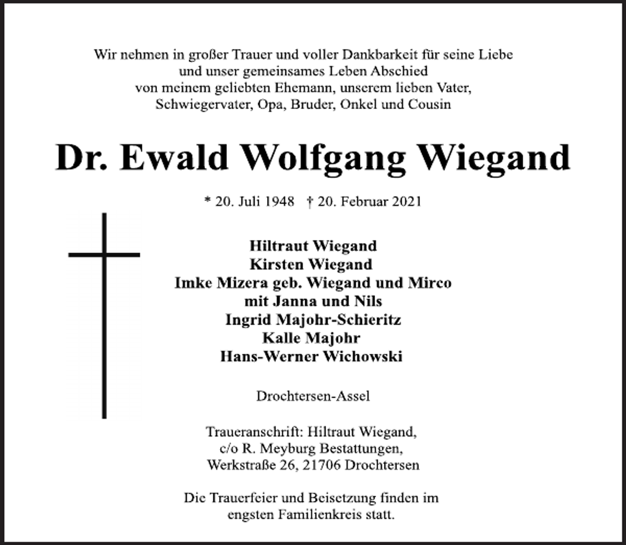 <p>Wir nehmen in großer Trauer und voller Dankbarkeit für seine Liebe und unser gemeinsames Leben Abschied<br />von meinem geliebten Ehemann, unserem lieben Vater, Schwiegervater, Opa, Bruder, Onkel und Cousin<br />Dr. Ewald Wolfgang Wiegand<br />* 20. Juli 1948 † 20. Februar 2021<br />Hiltraut Wiegand<br />Kirsten Wiegand<br />Imke Mizera geb. Wiegand und Mirco<br />mit Janna und Nils<br />Ingrid Majohr-Schieritz<br />Kalle Majohr<br />Hans-Werner Wichowski<br />Drochtersen-Assel<br />Traueranschrift: Hiltraut Wiegand,<br />c/o R. Meyburg Bestattungen,<br />Werkstraße 26, 21706 Drochtersen<br />Die Trauerfeier und Beisetzung finden im<br />engsten Familienkreis statt.</p>