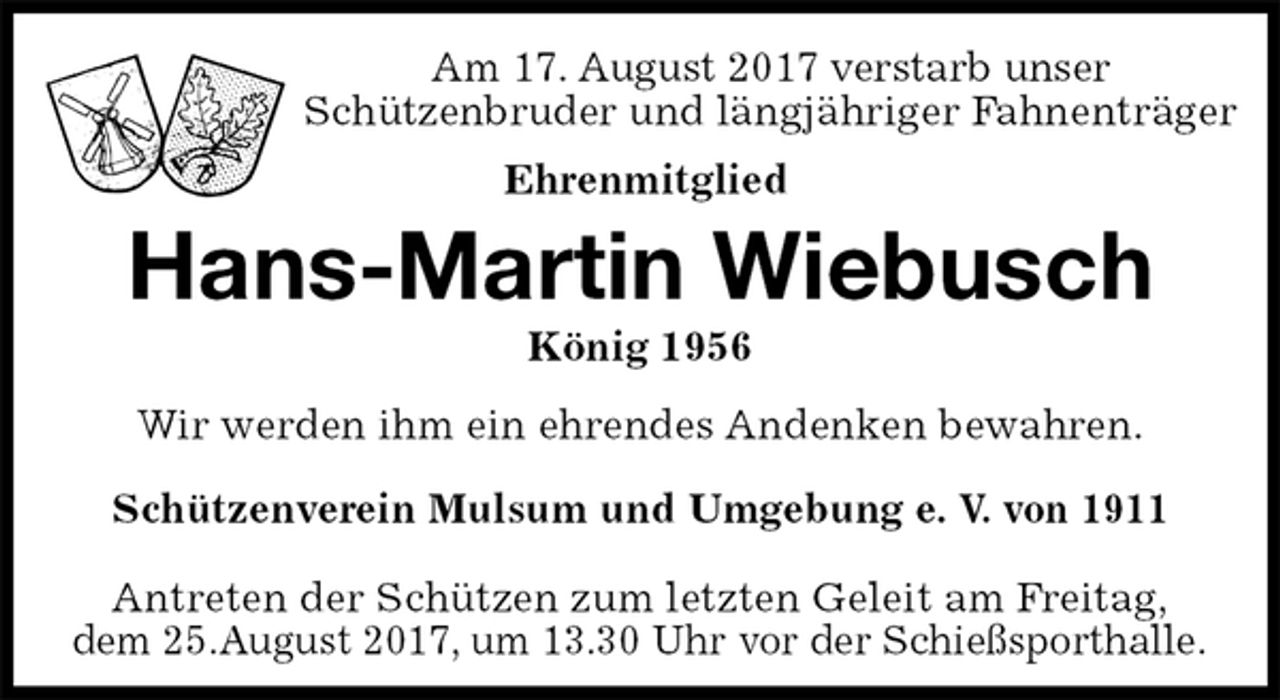 <p>Am 17. August 2017 verstarb unser<br />Schützenbruder und längjähriger Fahnenträger<br />Ehrenmitglied<br />Hans-Martin Wiebusch<br />König 1956<br />Antreten der Schützen zum letzten Geleit am Freitag,<br />dem 25.August 2017, um 13.30 Uhr vor der Schießsporthalle.<br />Wir werden ihm ein ehrendes Andenken bewahren.<br />Schützenverein Mulsum und Umgebung e. V. von 1911</p>