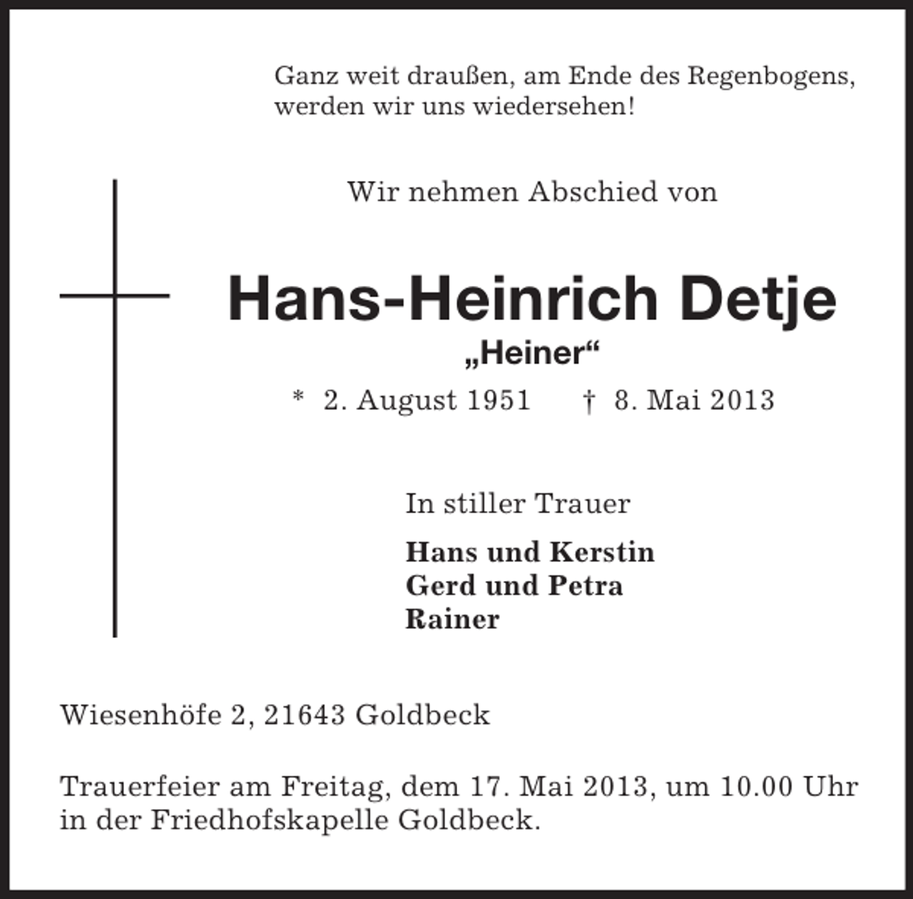 <p>Ganz weit draußen, am Ende des Regenbogens,<br />werden wir uns wiedersehen!</p><p>Wir nehmen Abschied von</p><p>Hans-Heinrich Detje<br />„Heiner“<br />* 2. August 1951</p><p>† 8. Mai 2013</p><p>In stiller Trauer<br />Hans und Kerstin<br />Gerd und Petra<br />Rainer<br />Wiesenhöfe 2, 21643 Goldbeck<br />Trauerfeier am Freitag, dem 17. Mai 2013, um 10.00 Uhr<br />in der Friedhofskapelle Goldbeck.</p>