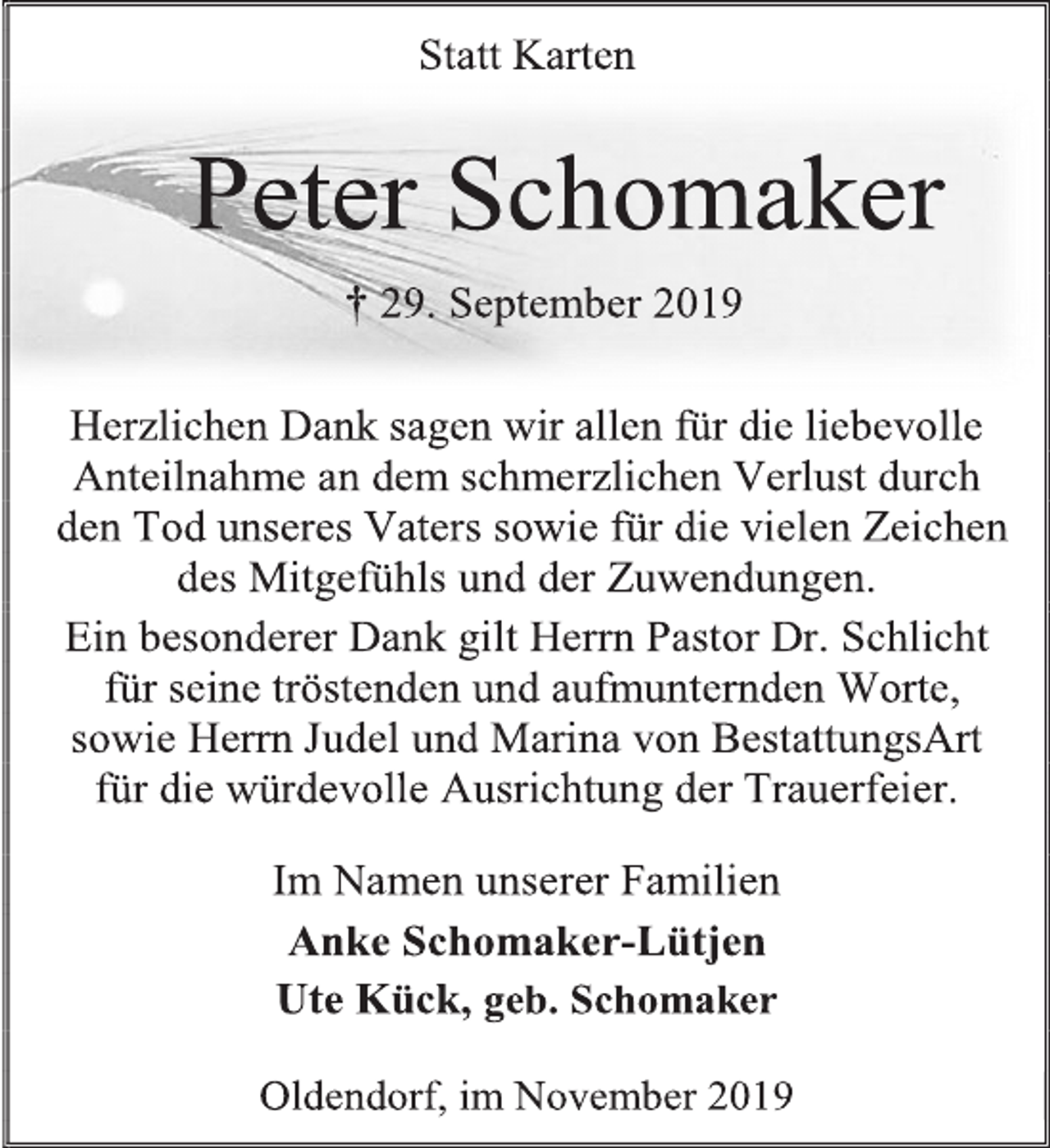 <p>Statt Karten<br />Peter Schomaker<br />† 29. September 2019<br />Herzlichen Dank sagen wir allen für die liebevolle Anteilnahme an dem schmerzlichen Verlust durch<br />den Tod unseres Vaters sowie für die vielen Zeichen<br />des Mitgefühls und der Zuwendungen.<br />Ein besonderer Dank gilt Herrn Pastor Dr. Schlicht<br />für seine tröstenden und aufmunternden Worte, sowie Herrn Judel und Marina von BestattungsArt<br />für die würdevolle Ausrichtung der Trauerfeier.<br />Im Namen unserer Familien<br />Anke Schomaker-Lütjen<br />Ute Kück, geb. Schomaker<br />Oldendorf, im November 2019</p>
