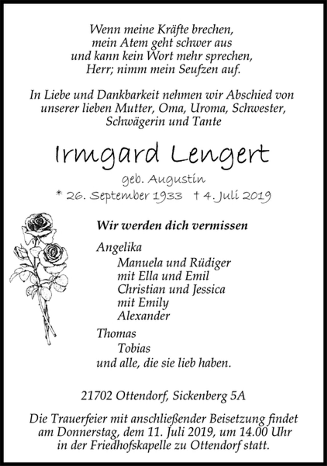 <p>Wenn meine Kräfte brechen,<br />mein Atem geht schwer aus<br />und kann kein Wort mehr sprechen,<br />Herr; nimm mein Seufzen auf.<br />In Liebe und Dankbarkeit nehmen wir Abschied von<br />unserer lieben Mutter, Oma, Uroma, Schwester,<br />Schwägerin und Tante<br />Irmgard Lengert<br />geb. Augustin<br />* 26. September 1933 + 4. Juli 2019<br />Wir werden dich vermissen<br />Angelika<br />Manuela und Rüdiger<br />mit Ella und Emil<br />Christian und Jessica<br />mit Emily<br />Alexander<br />Thomas<br />Tobias<br />und alle, die sie lieb haben.<br />21702 Ottendorf, Sickenberg 5A<br />Die Trauerfeier mit anschließender Beisetzung findet<br />am Donnerstag, dem 11. Juli 2019, um 14.00 Uhr<br />in der Friedhofskapelle zu Ottendorf statt.</p>