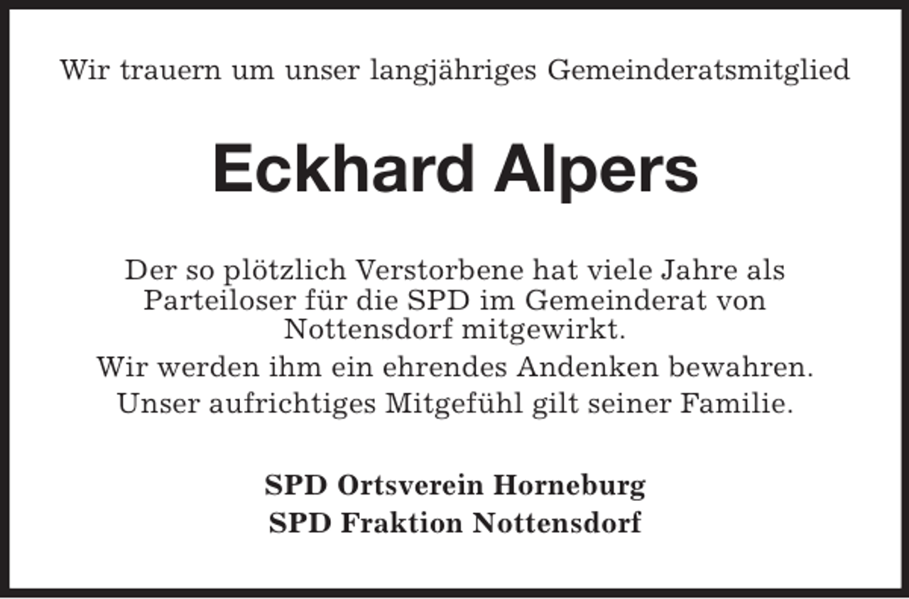 <p>Wir trauern um unser langjähriges Gemeinderatsmitglied</p><p>Eckhard Alpers<br />Der so plötzlich Verstorbene hat viele Jahre als<br />Parteiloser für die SPD im Gemeinderat von<br />Nottensdorf mitgewirkt.<br />Wir werden ihm ein ehrendes Andenken bewahren.<br />Unser aufrichtiges Mitgefühl gilt seiner Familie.<br />SPD Ortsverein Horneburg<br />SPD Fraktion Nottensdorf</p>