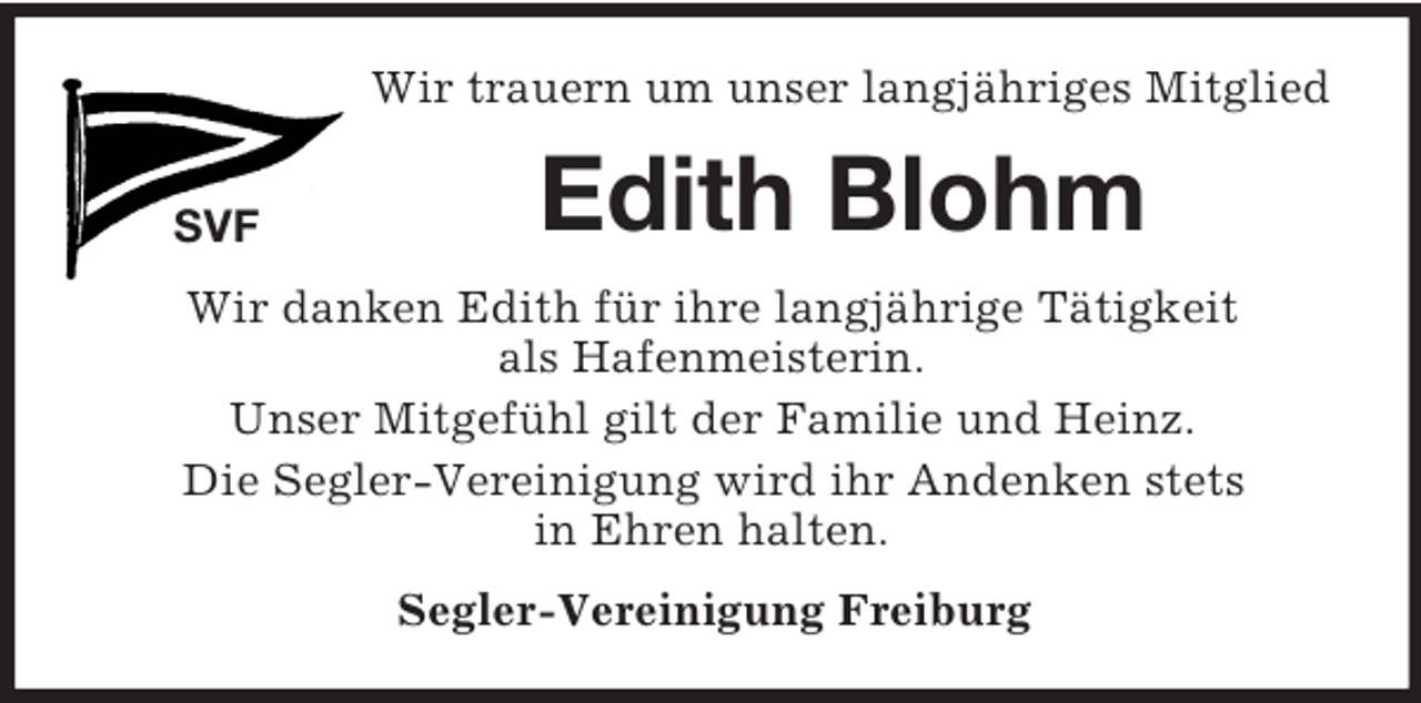 <p>SVF<br />Wir trauern um unser langjähriges Mitglied<br />Edith Blohm<br />Wir danken Edith für ihre langjährige Tätigkeit<br />als Hafenmeisterin.<br />Unser Mitgefühl gilt der Familie und Heinz.<br />Die Segler-Vereinigung wird ihr Andenken stets<br />in Ehren halten.<br />Segler-Vereinigung Freiburg</p>