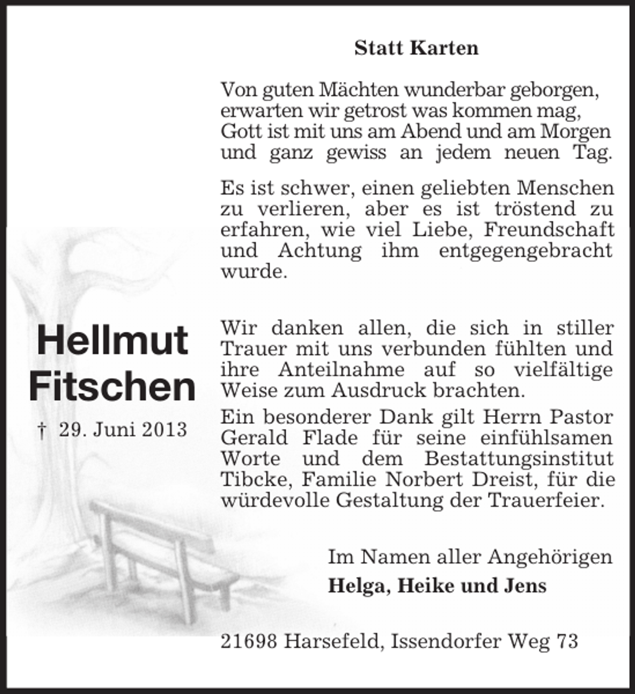 <p>Statt Karten<br />Von guten Mächten wunderbar geborgen,<br />erwarten wir getrost was kommen mag,<br />Gott ist mit uns am Abend und am Morgen<br />und ganz gewiss an jedem neuen Tag.<br />Es ist schwer, einen geliebten Menschen<br />zu verlieren, aber es ist tröstend zu<br />erfahren, wie viel Liebe, Freundschaft<br />und Achtung ihm entgegengebracht<br />wurde.</p><p>Hellmut<br />Fitschen<br />† 29. Juni 2013</p><p>Wir danken allen, die sich in stiller<br />Trauer mit uns verbunden fühlten und<br />ihre Anteilnahme auf so vielfältige<br />Weise zum Ausdruck brachten.<br />Ein besonderer Dank gilt Herrn Pastor<br />Gerald Flade für seine einfühlsamen<br />Worte und dem Bestattungsinstitut<br />Tibcke, Familie Norbert Dreist, für die<br />würdevolle Gestaltung der Trauerfeier.<br />Im Namen aller Angehörigen<br />Helga, Heike und Jens<br />21698 Harsefeld, Issendorfer Weg 73</p>