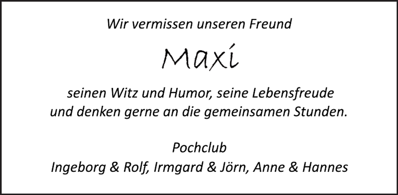 <p>Wir vermissen unseren Freund<br />Maxi<br />seinen Witz und Humor, seine Lebensfreude<br />und denken gerne an die gemeinsamen Stunden.<br />Pochclub<br />Ingeborg &amp; Rolf, Irmgard &amp; Jörn, Anne &amp; Hannes</p>