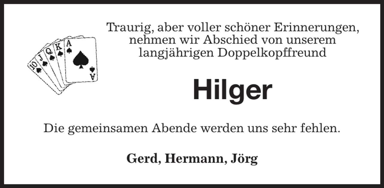 <p>Traurig, aber voller schöner Erinnerungen, nehmen wir Abschied von unserem<br />langjährigen Doppelkopffreund<br />Hilger<br />Die gemeinsamen Abende werden uns sehr fehlen.<br />Gerd, Hermann, Jörg</p>