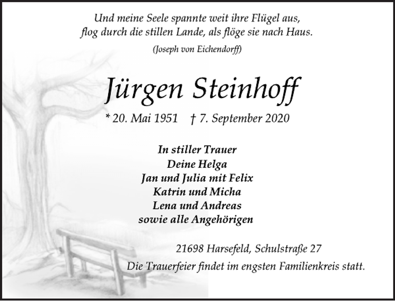 <p>Und meine Seele spannte weit ihre Flügel aus, flog durch die stillen Lande, als flöge sie nach Haus.<br />(Joseph von Eichendorff)<br />Jürgen Steinhoff<br />* 20. Mai 1951 † 7. September 2020<br />In stiller Trauer<br />Deine Helga Jan und Julia mit Felix Katrin und Micha Lena und Andreas<br />sowie alle Angehörigen<br />21698 Harsefeld, Schulstraße 27<br />Die Trauerfeier findet im engsten Familienkreis statt.</p>