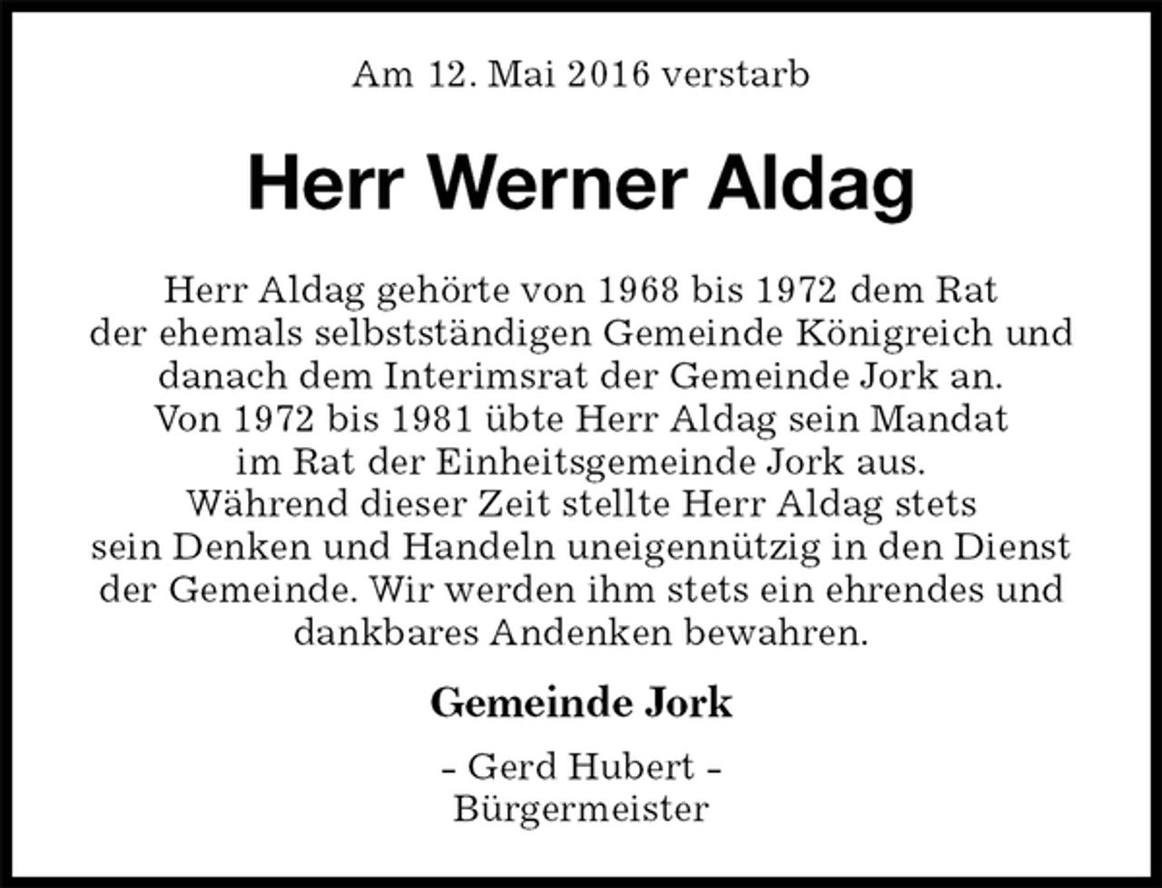 <p>Am 12. Mai 2016 verstarb<br />Herr Werner Aldag<br />Gemeinde Jork<br />- Gerd Hubert -<br />Bürgermeister<br />Herr Aldag gehörte von 1968 bis 1972 dem Rat<br />der ehemals selbstständigen Gemeinde Königreich und danach dem Interimsrat der Gemeinde Jork an.<br />Von 1972 bis 1981 übte Herr Aldag sein Mandat<br />im Rat der Einheitsgemeinde Jork aus.<br />Während dieser Zeit stellte Herr Aldag stets<br />sein Denken und Handeln uneigennützig in den Dienst der Gemeinde. Wir werden ihm stets ein ehrendes und dankbares Andenken bewahren.</p>
