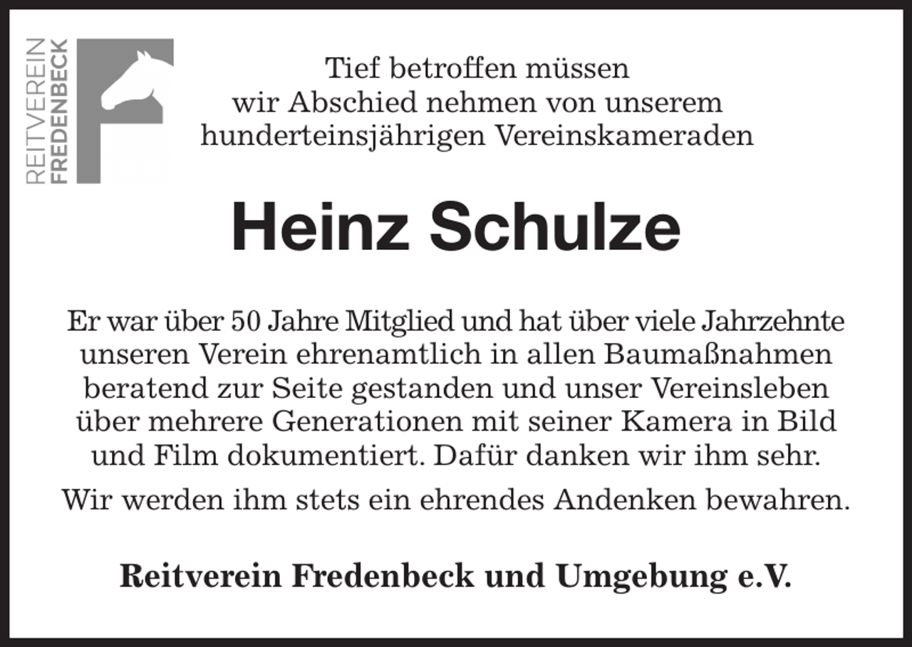<p>Tief betroffen müssen<br />wir Abschied nehmen von unserem<br />hunderteinsjährigen Vereinskameraden<br />Heinz Schulze<br />Er war über 50 Jahre Mitglied und hat über viele Jahrzehnte<br />unseren Verein ehrenamtlich in allen Baumaßnahmen beratend zur Seite gestanden und unser Vereinsleben über mehrere Generationen mit seiner Kamera in Bild und Film dokumentiert. Dafür danken wir ihm sehr.<br />Wir werden ihm stets ein ehrendes Andenken bewahren.<br />Reitverein Fredenbeck und Umgebung e.V.</p>