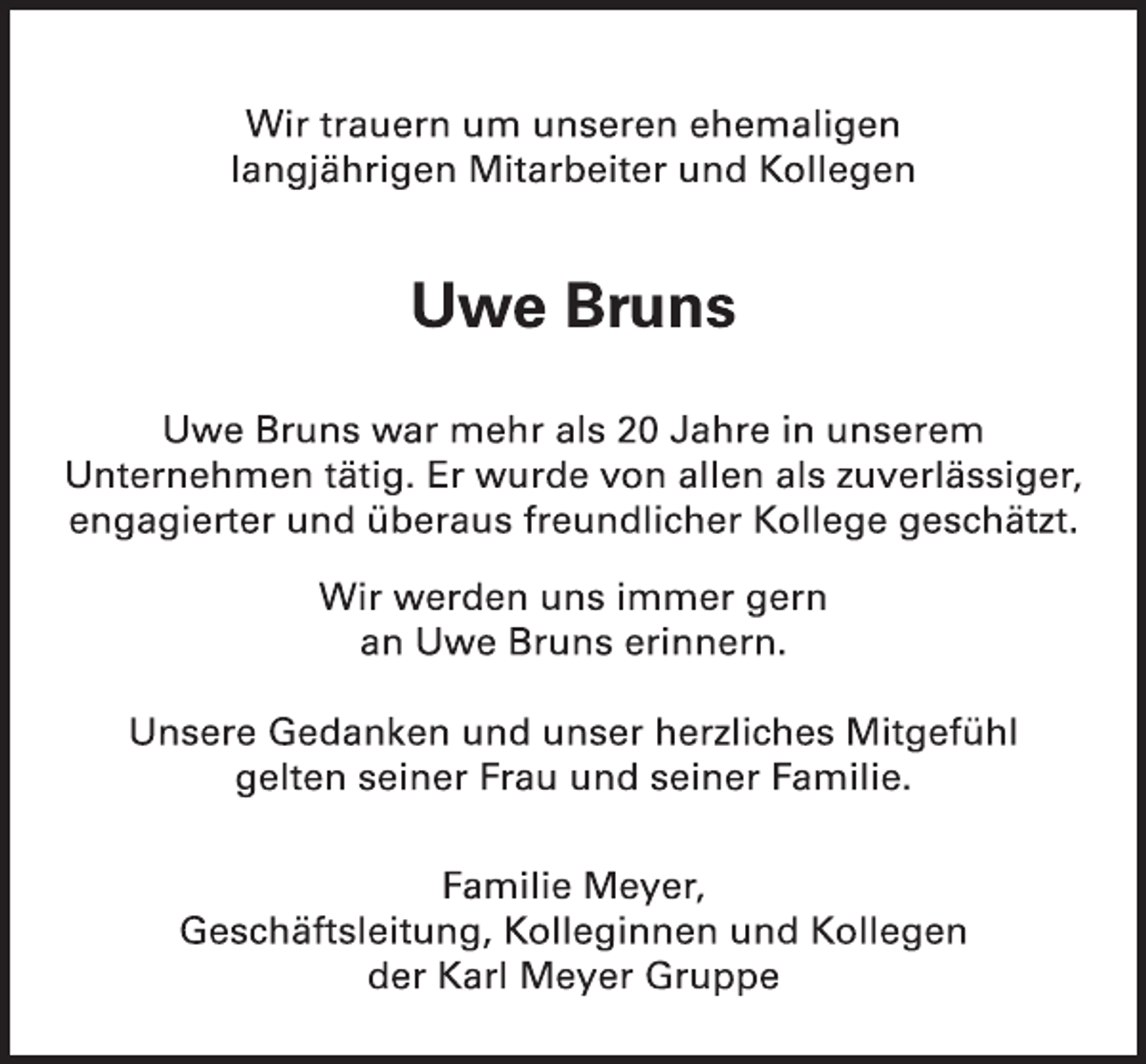 <p>Wir trauern um unseren ehemaligen<br />langjährigen Mitarbeiter und Kollegen<br />Uwe Bruns<br />Uwe Bruns war mehr als 20 Jahre in unserem<br />Unternehmen tätig. Er wurde von allen als zuverlässiger, engagierter und überaus freundlicher Kollege geschätzt.<br />Wir werden uns immer gern<br />an Uwe Bruns erinnern.<br />Unsere Gedanken und unser herzliches Mitgefühl<br />gelten seiner Frau und seiner Familie.<br />Familie Meyer,<br />Geschäftsleitung, Kolleginnen und Kollegen<br />der Karl Meyer Gruppe</p>