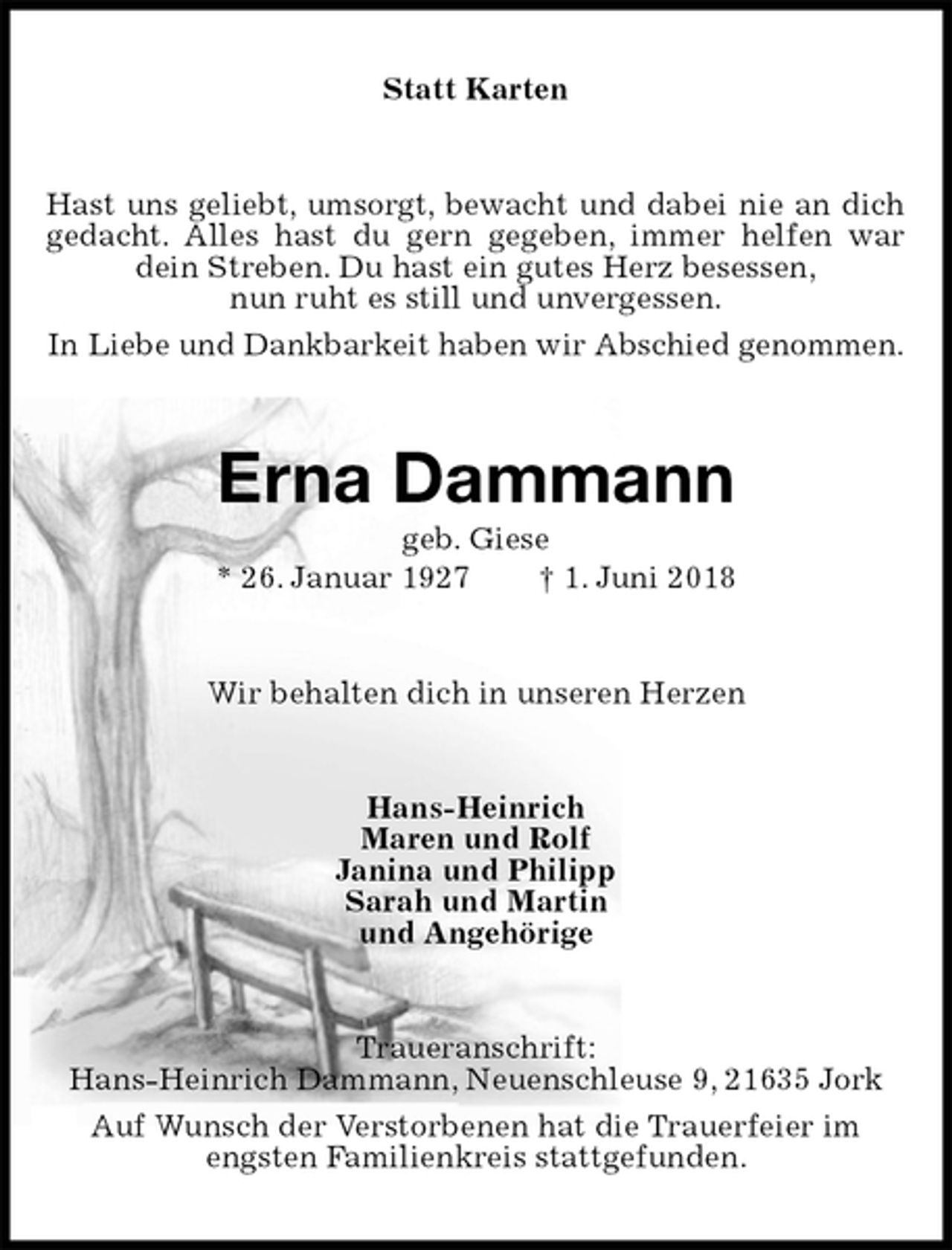 <p>Statt Karten<br />Hast uns geliebt, umsorgt, bewacht und dabei nie an dich gedacht. Alles hast du gern gegeben, immer helfen war dein Streben. Du hast ein gutes Herz besessen,<br />nun ruht es still und unvergessen.<br />In Liebe und Dankbarkeit haben wir Abschied genommen.<br />Erna Dammann<br />geb. Giese<br />* 26. Januar 1927 † 1. Juni 2018<br />Wir behalten dich in unseren Herzen<br />Hans-Heinrich<br />Maren und Rolf<br />Janina und Philipp<br />Sarah und Martin<br />und Angehörige<br />Traueranschrift:<br />Hans-Heinrich Dammann, Neuenschleuse 9, 21635 Jork<br />Auf Wunsch der Verstorbenen hat die Trauerfeier im<br />engsten Familienkreis stattgefunden.</p>