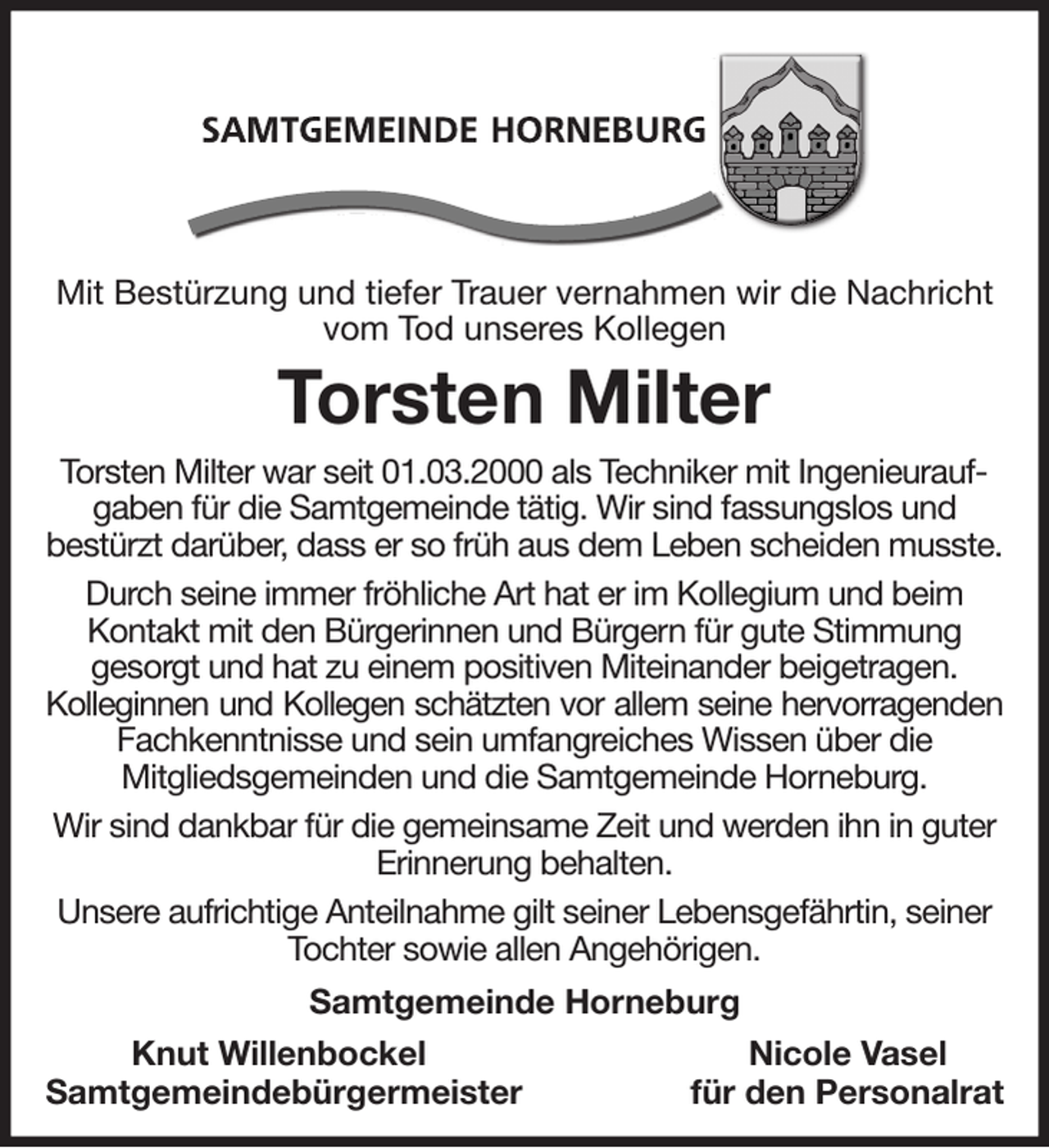 <p>Mit Bestürzung und tiefer Trauer vernahmen wir die Nachricht vom Tod unseres Kollegen<br />Torsten Milter<br />Torsten Milter war seit 01.03.2000 als Techniker mit Ingenieuraufgaben für die Samtgemeinde tätig. Wir sind fassungslos und<br />bestürzt darüber, dass er so früh aus dem Leben scheiden musste.<br />Durch seine immer fröhliche Art hat er im Kollegium und beim Kontakt mit den Bürgerinnen und Bürgern für gute Stimmung<br />gesorgt und hat zu einem positiven Miteinander beigetragen.<br />Kolleginnen und Kollegen schätzten vor allem seine hervorragenden<br />Fachkenntnisse und sein umfangreiches Wissen über die<br />Mitgliedsgemeinden und die Samtgemeinde Horneburg.<br />Wir sind dankbar für die gemeinsame Zeit und werden ihn in guter Erinnerung behalten.<br />Unsere aufrichtige Anteilnahme gilt seiner Lebensgefährtin, seiner Tochter sowie allen Angehörigen.<br />Samtgemeinde Horneburg<br />Knut Willenbockel Nicole Vasel<br />Samtgemeindebürgermeister für den Personalrat</p>