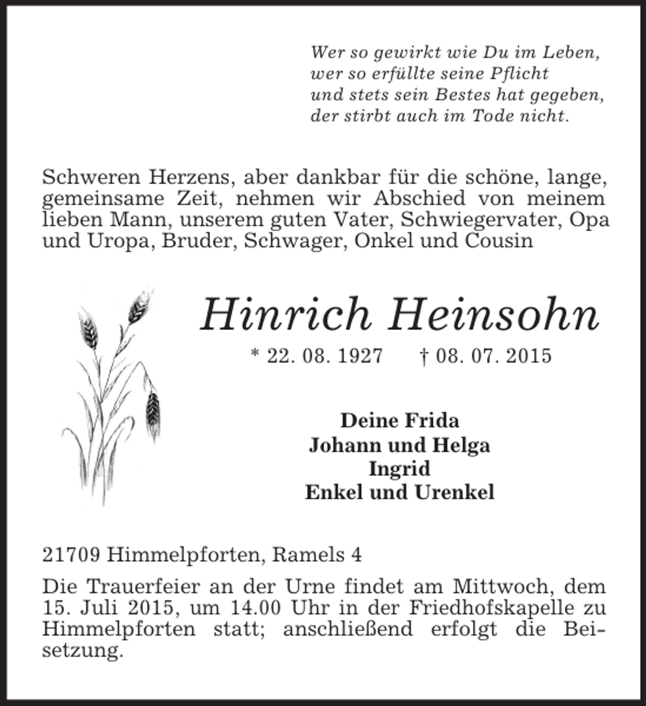 <p>Wer so gewirkt wie Du im Leben,<br />wer so erfüllte seine Pflicht<br />und stets sein Bestes hat gegeben,<br />der stirbt auch im Tode nicht.<br />Schweren Herzens, aber dankbar für die schöne, lange, gemeinsame Zeit, nehmen wir Abschied von meinem lieben Mann, unserem guten Vater, Schwiegervater, Opa und Uropa, Bruder, Schwager, Onkel und Cousin<br />Hinrich Heinsohn<br />* 22. 08. 1927 † 08. 07. 2015<br />Deine Frida<br />Johann und Helga<br />Ingrid<br />Enkel und Urenkel<br />21709 Himmelpforten, Ramels 4<br />Die Trauerfeier an der Urne findet am Mittwoch, dem 15. Juli 2015, um 14.00 Uhr in der Friedhofskapelle zu Himmelpforten statt; anschließend erfolgt die Beisetzung.</p>