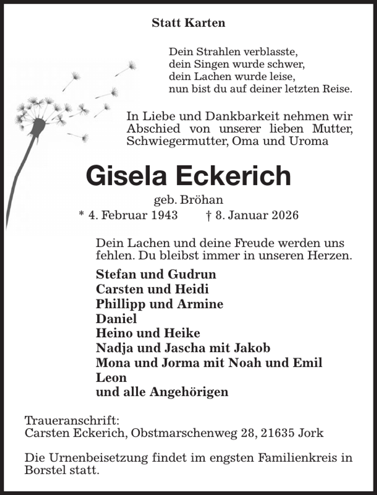 <p>Statt Karten<br />Dein Strahlen verblasste,<br />dein Singen wurde schwer,<br />dein Lachen wurde leise,<br />nun bist du auf deiner letzten Reise.<br />In Liebe und Dankbarkeit nehmen wir<br />Abschied von unserer lieben Mutter, Schwiegermutter, Oma und Uroma<br />Gisela Eckerich<br />geb. Bröhan<br />* 4. Februar 1943 † 8. Januar 2026<br />Dein Lachen und deine Freude werden uns<br />fehlen. Du bleibst immer in unseren Herzen.<br />Stefan und Gudrun<br />Carsten und Heidi<br />Phillipp und Armine<br />Daniel<br />Heino und Heike<br />Nadja und Jascha mit Jakob<br />Mona und Jorma mit Noah und Emil<br />Leon<br />und alle Angehörigen<br />Traueranschrift:<br />Carsten Eckerich, Obstmarschenweg 28, 21635 Jork</p><p>Die Urnenbeisetzung findet im engsten Familienkreis in Borstel statt.</p>