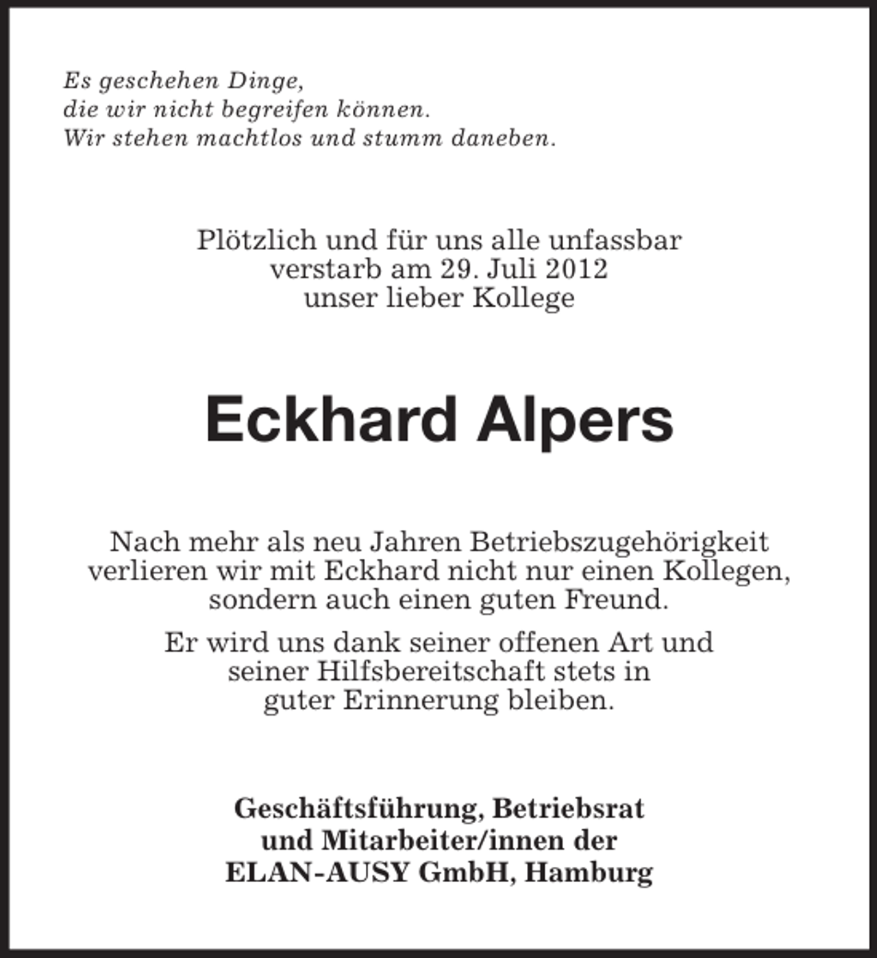 <p>Es geschehen Dinge,<br />die wir nicht begreifen können.<br />Wir stehen machtlos und stumm daneben.<br />Plötzlich und für uns alle unfassbar<br />verstarb am 29. Juli 2012<br />unser lieber Kollege<br />Eckhard Alpers<br />Nach mehr als neu Jahren Betriebszugehörigkeit<br />verlieren wir mit Eckhard nicht nur einen Kollegen,<br />sondern auch einen guten Freund.<br />Er wird uns dank seiner offenen Art und<br />seiner Hilfsbereitschaft stets in<br />guter Erinnerung bleiben.<br />Geschäftsführung, Betriebsrat<br />und Mitarbeiter/innen der<br />ELAN-AUSY GmbH, Hamburg</p>