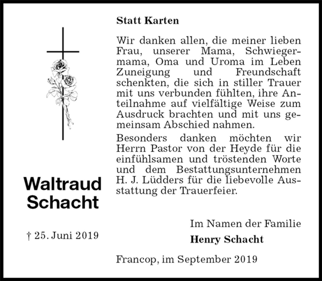 <p>Statt Karten<br />Wir danken allen, die meiner lieben Frau, unserer Mama, Schwieger-<br />mama, Oma und Uroma im Leben Zuneigung und Freundschaft schenkten, die sich in stiller Trauer mit uns verbunden fühlten, ihre Anteilnahme auf vielfältige Weise zum Ausdruck brachten und mit uns gemeinsam Abschied nahmen.<br />Besonders danken möchten wir Herrn Pastor von der Heyde für die einfühlsamen und tröstenden Worte und dem Bestattungsunternehmen<br />H. J. Lüdders für die liebevolle Ausstattung der Trauerfeier.</p><p>Im Namen der Familie<br />Henry Schacht<br />Francop, im September 2019</p><p>Waltraud<br />Schacht</p><p>† 25. Juni 2019</p>