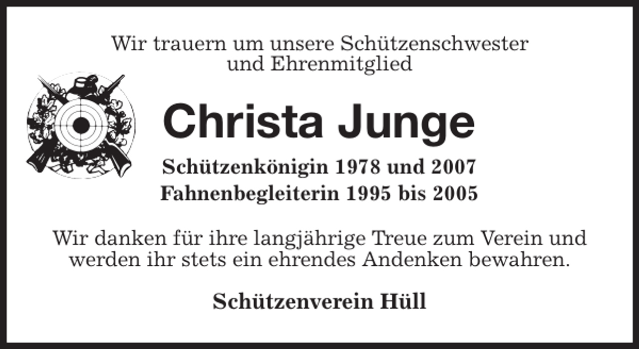 <p>Wir trauern um unsere Schützenschwester<br />und Ehrenmitglied<br />Christa Junge<br />Schützenkönigin 1978 und 2007<br />Fahnenbegleiterin 1995 bis 2005<br />Wir danken für ihre langjährige Treue zum Verein und werden ihr stets ein ehrendes Andenken bewahren.</p>
<p>Schützenverein Hüll</p>