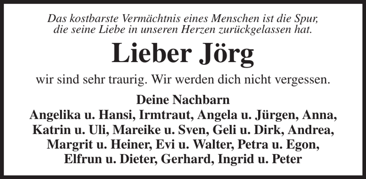 <p>Das kostbarste Vermächtnis eines Menschen ist die Spur,<br />die seine Liebe in unseren Herzen zurückgelassen hat.<br />Lieber Jörg<br />wir sind sehr traurig. Wir werden dich nicht vergessen.<br />Deine Nachbarn<br />Angelika u. Hansi, Irmtraut, Angela u. Jürgen, Anna, Katrin u. Uli, Mareike u. Sven, Geli u. Dirk, Andrea, Margrit u. Heiner, Evi u. Walter, Petra u. Egon,<br />Elfrun u. Dieter, Gerhard, Ingrid u. Peter</p>
