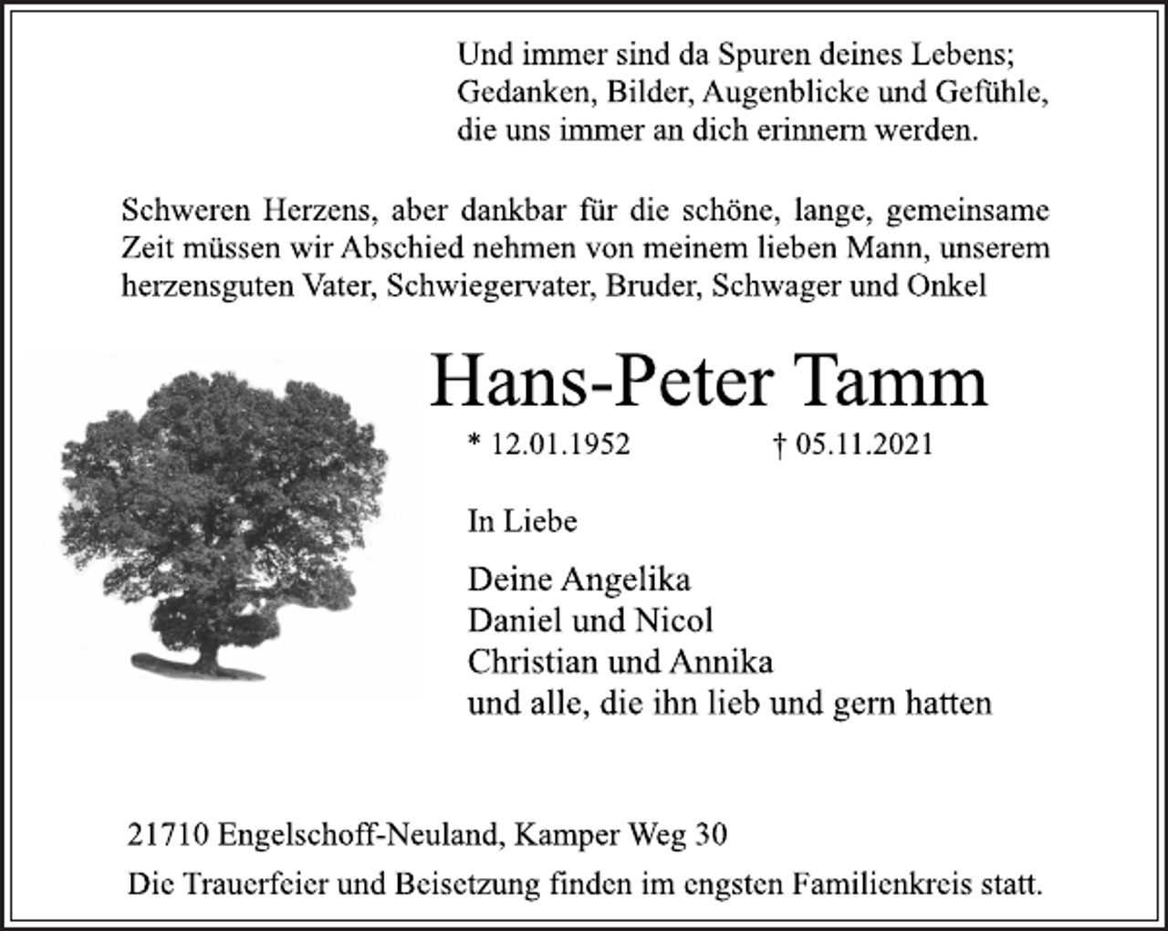 <p>Und immer sind da Spuren deines Lebens;<br />Gedanken, Bilder, Augenblicke und Gefühle,<br />die uns immer an dich erinnern werden.<br />Schweren Herzens, aber dankbar für die schöne, lange, gemeinsame<br />Zeit müssen wir Abschied nehmen von meinem lieben Mann, unserem<br />herzensguten Vater, Schwiegervater, Bruder, Schwager und Onkel<br />Hans-Peter Tamm<br />* 12.01.1952 † 05.11.2021<br />In Liebe<br />Deine Angelika<br />Daniel und Nicol<br />Christian und Annika<br />und alle, die ihn lieb und gern hatten<br />21710 Engelschoff-Neuland, Kamper Weg 30<br />Die Trauerfeier und Beisetzung finden im engsten Familienkreis statt.</p>