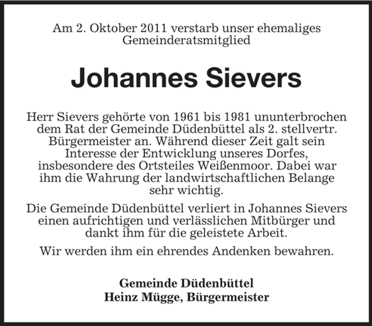 <p>Am 2. Oktober 2011 verstarb unser ehemaliges<br />Gemeinderatsmitglied</p><p>Johannes Sievers<br />Herr Sievers gehörte von 1961 bis 1981 ununterbrochen<br />dem Rat der Gemeinde Düdenbüttel als 2. stellvertr.<br />Bürgermeister an. Während dieser Zeit galt sein<br />Interesse der Entwicklung unseres Dorfes,<br />insbesondere des Ortsteiles Weißenmoor. Dabei war<br />ihm die Wahrung der landwirtschaftlichen Belange<br />sehr wichtig.<br />Die Gemeinde Düdenbüttel verliert in Johannes Sievers<br />einen aufrichtigen und verlässlichen Mitbürger und<br />dankt ihm für die geleistete Arbeit.<br />Wir werden ihm ein ehrendes Andenken bewahren.<br />Gemeinde Düdenbüttel<br />Heinz Mügge, Bürgermeister</p>