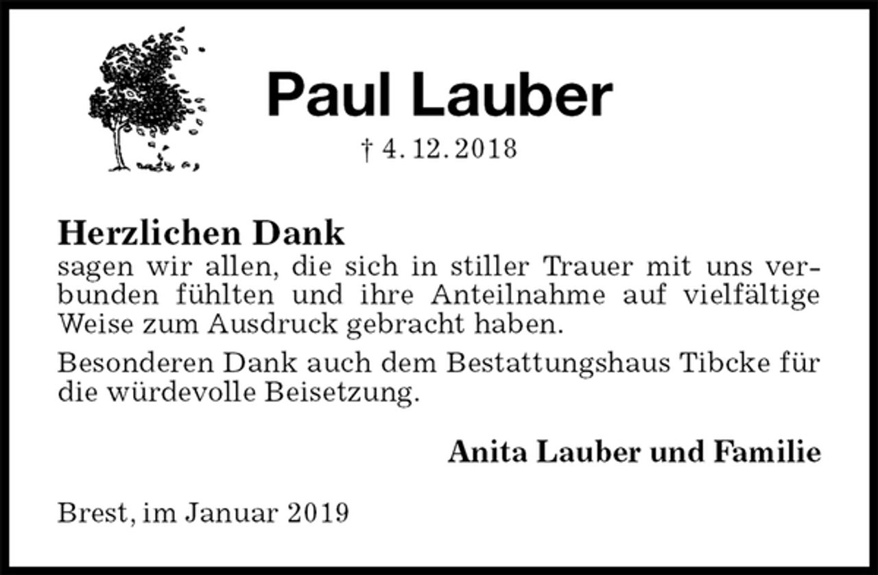 <p>Paul Lauber<br />† 4. 12. 2018<br />Herzlichen Dank<br />sagen wir allen, die sich in stiller Trauer mit uns verbunden fühlten und ihre Anteilnahme auf vielfältige Weise zum Ausdruck gebracht haben.<br />Besonderen Dank auch dem Bestattungshaus Tibcke für die würdevolle Beisetzung.<br />Anita Lauber und Familie<br />Brest, im Januar 2019</p>