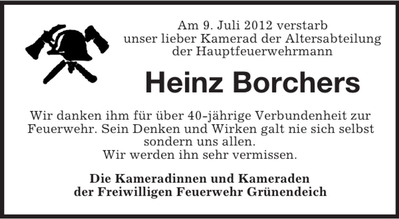<p>Am 9. Juli 2012 verstarb<br />unser lieber Kamerad der Altersabteilung<br />der Hauptfeuerwehrmann</p><p>Heinz Borchers<br />Wir danken ihm für über 40-jährige Verbundenheit zur<br />Feuerwehr. Sein Denken und Wirken galt nie sich selbst<br />sondern uns allen.<br />Wir werden ihn sehr vermissen.<br />Die Kameradinnen und Kameraden<br />der Freiwilligen Feuerwehr Grünendeich</p>