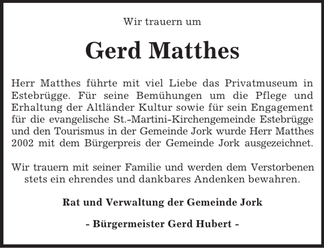 <p>Wir trauern um</p><p>Gerd Matthes<br />Herr Matthes führte mit viel Liebe das Privatmuseum in<br />Estebrügge. Für seine Bemühungen um die Pflege und<br />Erhaltung der Altländer Kultur sowie für sein Engagement<br />für die evangelische St.-Martini-Kirchengemeinde Estebrügge<br />und den Tourismus in der Gemeinde Jork wurde Herr Matthes<br />2002 mit dem Bürgerpreis der Gemeinde Jork ausgezeichnet.<br />Wir trauern mit seiner Familie und werden dem Verstorbenen<br />stets ein ehrendes und dankbares Andenken bewahren.<br />Rat und Verwaltung der Gemeinde Jork<br />- Bürgermeister Gerd Hubert -</p>