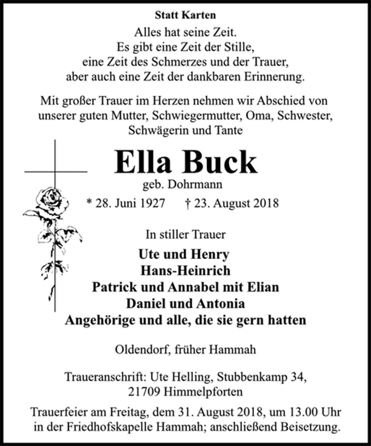 <p>Statt Karten<br />Alles hat seine Zeit.<br />Es gibt eine Zeit der Stille,<br />eine Zeit des Schmerzes und der Trauer,<br />aber auch eine Zeit der dankbaren Erinnerung.<br />Statt Karten<br />Mit großer Trauer im Herzen nehmen wir Abschied von<br />unserer guten Mutter, Schwiegermutter, Oma, Schwester,<br />Schwägerin und Tante<br />Ella Buck<br />geb. Dohrmann<br />* 28. Juni 1927 † 23. August 2018<br />In stiller Trauer<br />Ute und Henry<br />Hans-Heinrich<br />Patrick und Annabel mit Elian<br />Daniel und Antonia<br />Angehörige und alle, die sie gern hatten<br />Oldendorf, früher Hammah<br />Traueranschrift: Ute Helling, Stubbenkamp 34,<br />21709 Himmelpforten<br />Trauerfeier am Freitag, dem 31. August 2018, um 13.00 Uhr<br />in der Friedhofskapelle Hammah; anschließend Beisetzung.</p>