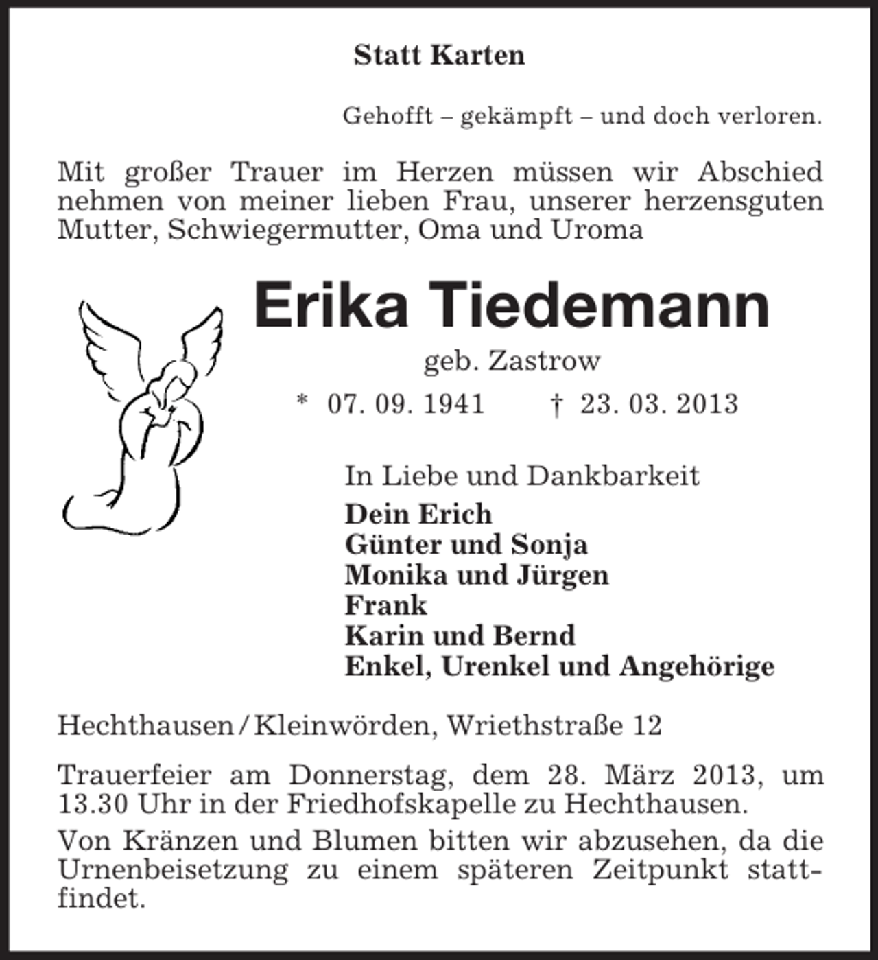 <p>Statt Karten<br />Gehofft – gekämpft – und doch verloren.<br />Mit großer Trauer im Herzen müssen wir Abschied<br />nehmen von meiner lieben Frau, unserer herzensguten Mutter, Schwiegermutter, Oma und Uroma<br />Erika Tiedemann<br />geb. Zastrow<br />* 07. 09. 1941 † 23. 03. 2013<br />In Liebe und Dankbarkeit<br />Dein Erich<br />Günter und Sonja<br />Monika und Jürgen<br />Frank<br />Karin und Bernd<br />Enkel, Urenkel und Angehörige<br />Hechthausen / Kleinwörden, Wriethstraße 12<br />Trauerfeier am Donnerstag, dem 28. März 2013, um 13.30 Uhr in der Friedhofskapelle zu Hechthausen.<br />Von Kränzen und Blumen bitten wir abzusehen, da die Urnenbeisetzung zu einem späteren Zeitpunkt statt-<br />findet.</p>