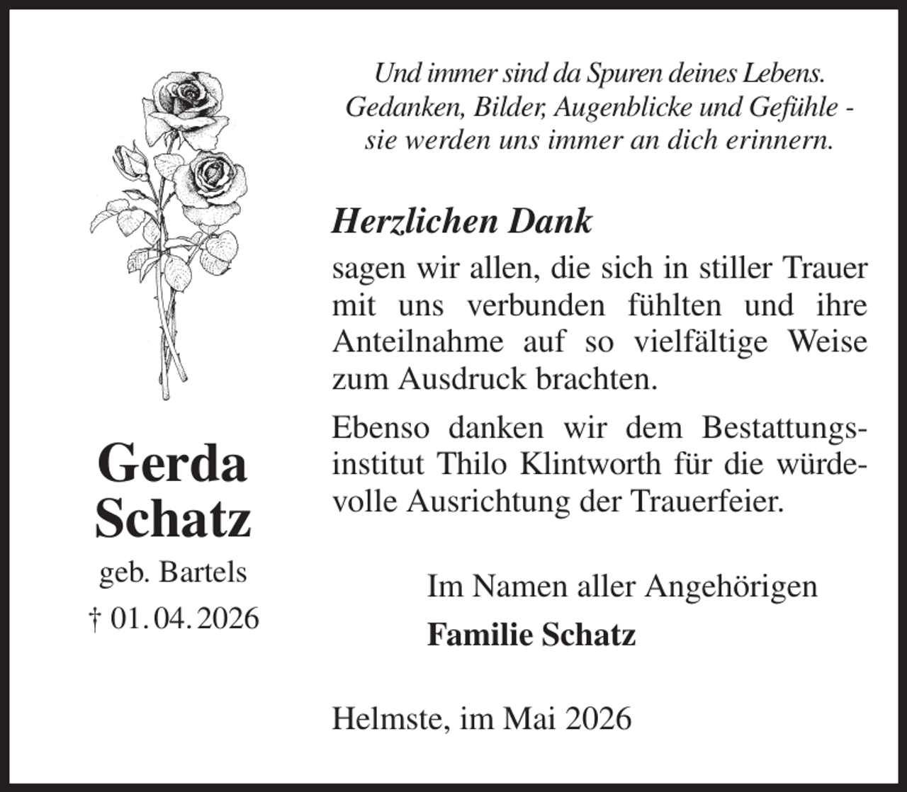 <p>Und immer sind da Spuren deines Lebens.<br />Gedanken, Bilder, Augenblicke und Gefühle -<br />sie werden uns immer an dich erinnern.<br />Herzlichen Dank<br />sagen wir allen, die sich in stiller Trauer mit uns verbunden fühlten und ihre<br />Anteilnahme auf so vielfältige Weise zum Ausdruck brachten.<br />Ebenso danken wir dem Bestattungs-institut Thilo Klintworth für die würde-<br />volle Ausrichtung der Trauerfeier.<br />Helmste, im Mai 2026<br />Im Namen aller Angehörigen<br />Familie Schatz<br />Gerda<br />Schatz<br />geb. Bartels<br />† 01. 04. 2026</p>
