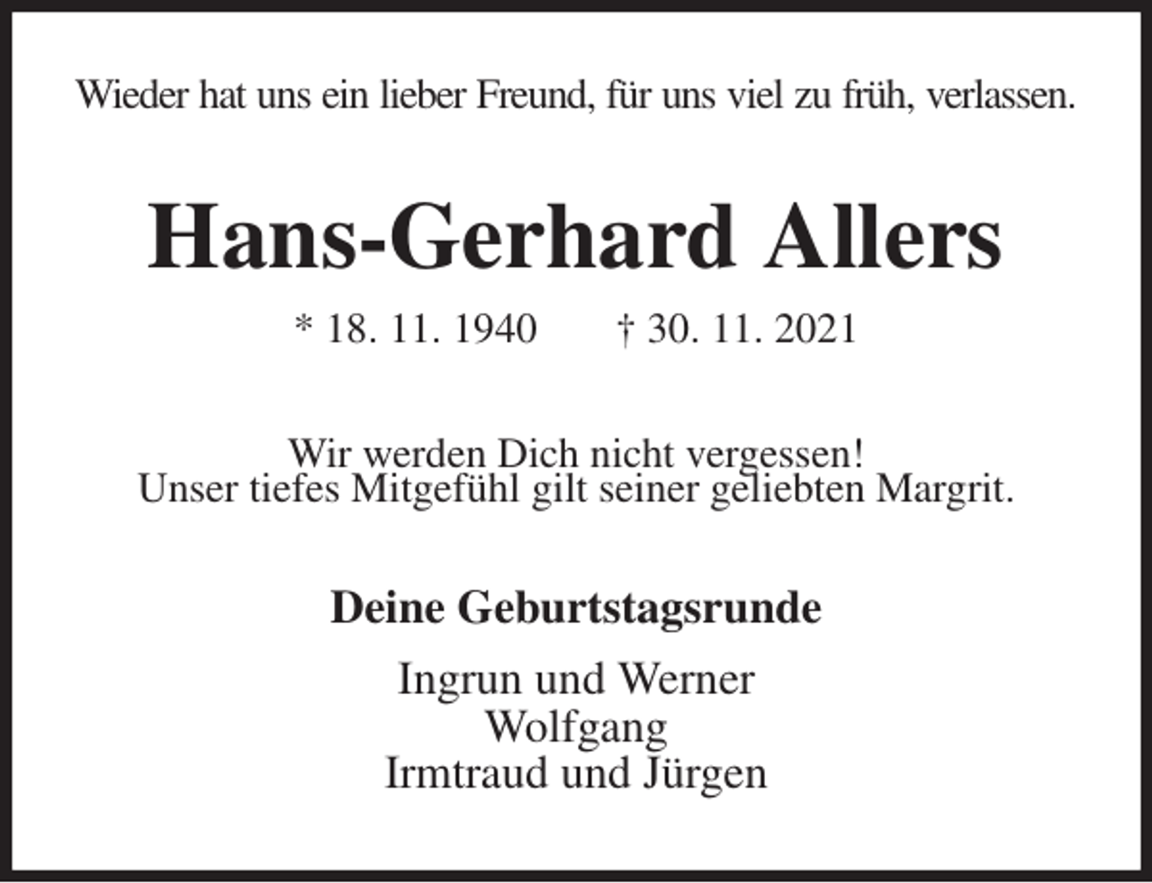 <p>Wieder hat uns ein lieber Freund, für uns viel zu früh, verlassen.<br />Hans-Gerhard Allers<br />* 18. 11. 1940 † 30. 11. 2021<br />Wir werden Dich nicht vergessen!<br />Unser tiefes Mitgefühl gilt seiner geliebten Margrit.<br />Deine Geburtstagsrunde<br />Ingrun und Werner<br />Wolfgang<br />Irmtraud und Jürgen</p>