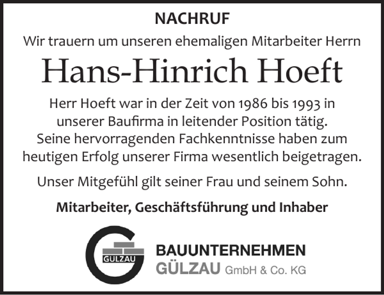 <p>NACHRUF<br />Wir trauern um unseren ehemaligen Mitarbeiter Herrn<br />Hans-Hinrich Hoeft<br />Herr Hoeft war in der Zeit von 1986 bis 1993 in unserer Baufirma in leitender Position tätig.<br />Seine hervorragenden Fachkenntnisse haben zum<br />heutigen Erfolg unserer Firma wesentlich beigetragen.<br />Unser Mitgefühl gilt seiner Frau und seinem Sohn.<br />Mitarbeiter, Geschäftsführung und Inhaber</p>