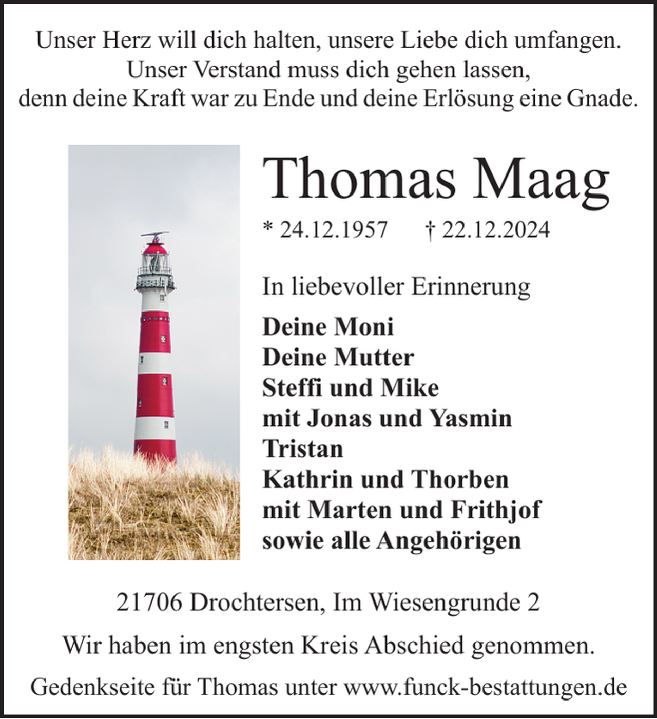 <p>Unser Herz will dich halten, unsere Liebe dich umfangen.<br />Unser Verstand muss dich gehen lassen,<br />denn deine Kraft war zu Ende und deine Erlösung eine Gnade.</p><p>Thomas Maag<br />* 24.12.1957</p><p>† 22.12.2024</p><p>In liebevoller Erinnerung<br />Deine Moni<br />Deine Mutter<br />Steffi und Mike<br />mit Jonas und Yasmin<br />Tristan<br />Kathrin und Thorben<br />mit Marten und Frithjof<br />sowie alle Angehörigen<br />21706 Drochtersen, Im Wiesengrunde 2<br />Wir haben im engsten Kreis Abschied genommen.<br />Gedenkseite für Thomas unter www.funck-bestattungen.de</p>