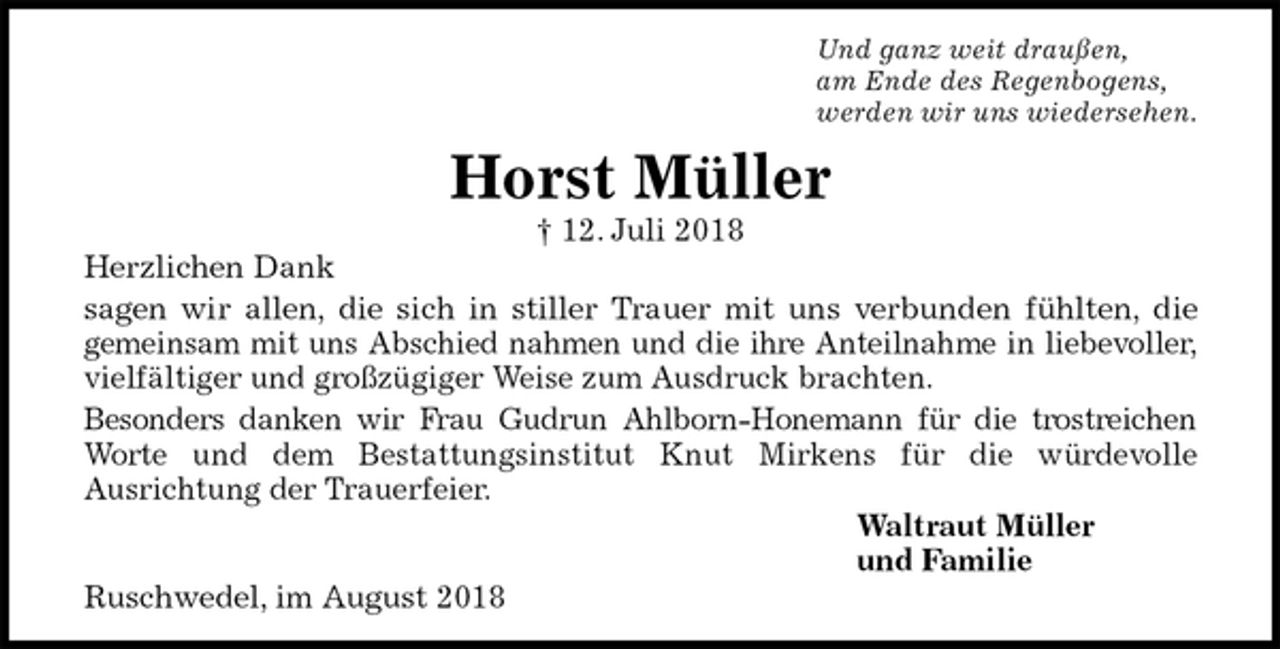 <p>Und ganz weit draußen,<br />am Ende des Regenbogens,<br />werden wir uns wiedersehen.<br />Horst Müller<br />† 12. Juli 2018<br />Herzlichen Dank<br />sagen wir allen, die sich in stiller Trauer mit uns verbunden fühlten, die<br />gemeinsam mit uns Abschied nahmen und die ihre Anteilnahme in liebevoller,<br />vielfältiger und großzügiger Weise zum Ausdruck brachten.<br />Besonders danken wir Frau Gudrun Ahlborn-Honemann für die trostreichen<br />Worte und dem Bestattungsinstitut Knut Mirkens für die würdevolle<br />Ausrichtung der Trauerfeier.<br />Waltraut Müller<br />und Familie<br />Ruschwedel, im August 2018</p>