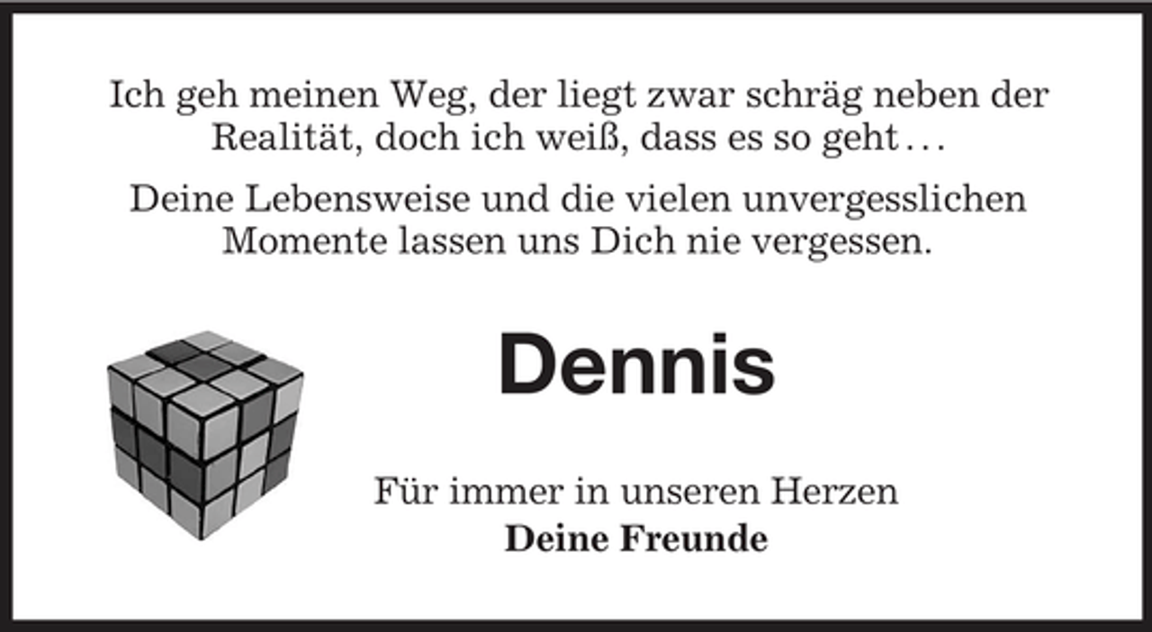 <p>Ich geh meinen Weg, der liegt zwar schräg neben der Realität, doch ich weiß, dass es so geht . . . Deine Lebensweise und die vielen unvergesslichen Momente lassen uns Dich nie vergessen.</p><p>Dennis<br />Für immer in unseren Herzen Deine Freunde</p>
