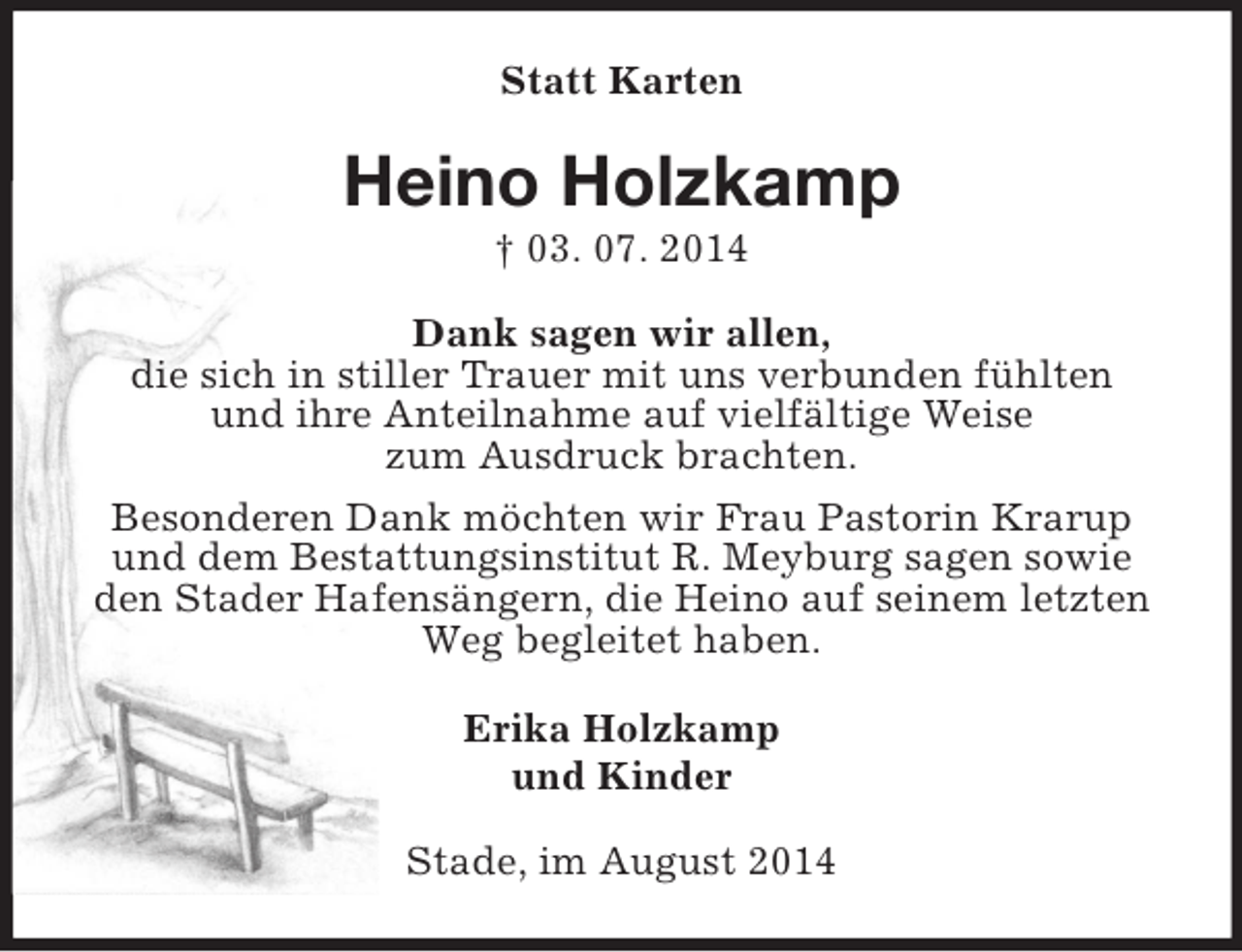 <p>Statt Karten<br />Heino Holzkamp<br />† 03. 07. 2014<br />Dank sagen wir allen,<br />die sich in stiller Trauer mit uns verbunden fühlten<br />und ihre Anteilnahme auf vielfältige Weise<br />zum Ausdruck brachten.<br />Besonderen Dank möchten wir Frau Pastorin Krarup<br />und dem Bestattungsinstitut R. Meyburg sagen sowie<br />den Stader Hafensängern, die Heino auf seinem letzten<br />Weg begleitet haben.<br />Erika Holzkamp<br />und Kinder<br />Stade, im August 2014</p>
