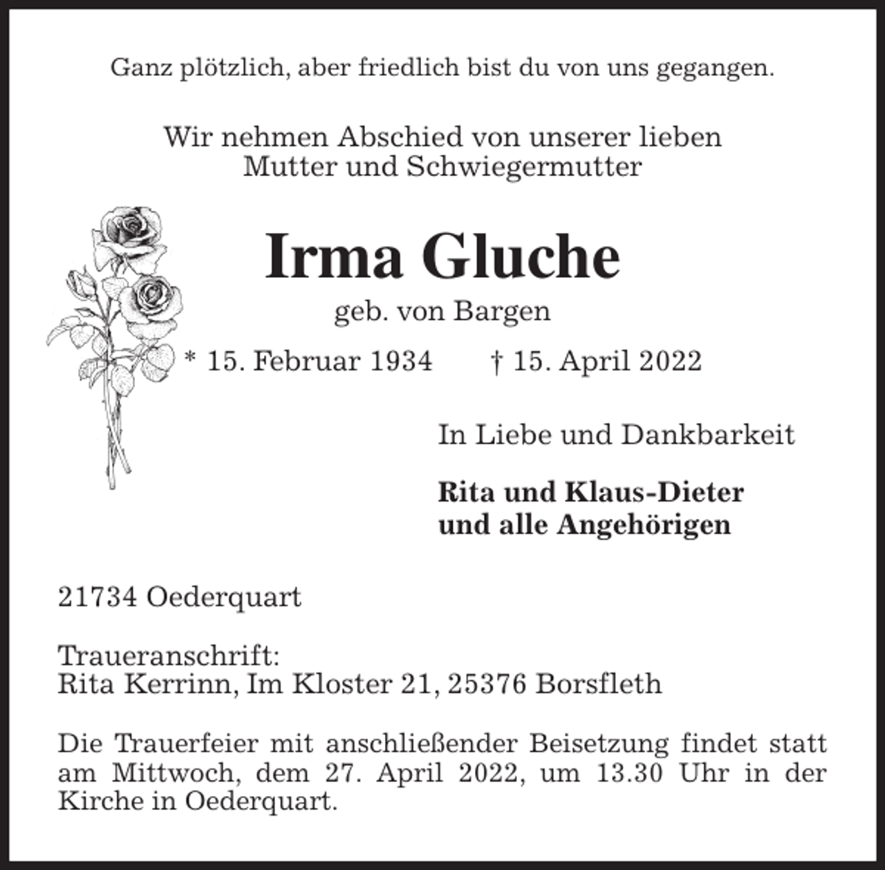 <p>Ganz plötzlich, aber friedlich bist du von uns gegangen.<br />Wir nehmen Abschied von unserer lieben<br />Mutter und Schwiegermutter<br />Irma Gluche<br />geb. von Bargen<br />* 15. Februar 1934 † 15. April 2022<br />In Liebe und Dankbarkeit</p>
<p>Rita und Klaus-Dieter<br />und alle Angehörigen<br />21734 Oederquart</p>
<p>Traueranschrift:<br />Rita Kerrinn, Im Kloster 21, 25376 Borsfleth</p>
<p>Die Trauerfeier mit anschließender Beisetzung findet statt am Mittwoch, dem 27. April 2022, um 13.30 Uhr in der<br />Kirche in Oederquart.</p>