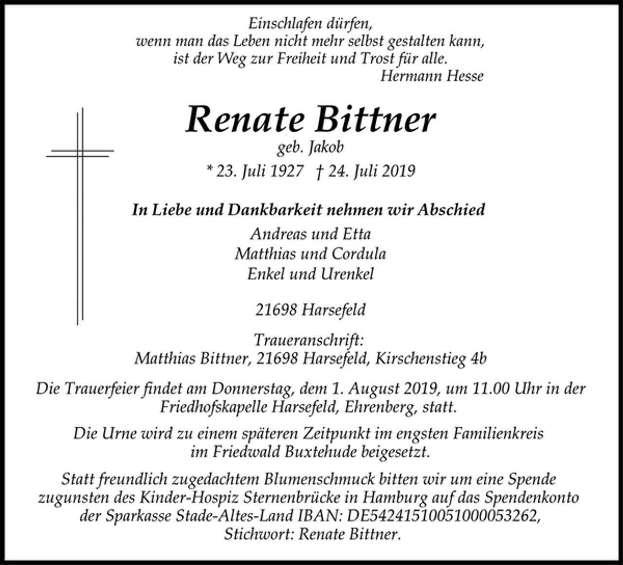<p>Einschlafen dürfen,<br />wenn man das Leben nicht mehr selbst gestalten kann,<br />ist der Weg zur Freiheit und Trost für alle.<br />Hermann Hesse<br />Renate Bittner<br />geb. Jakob<br />* 23. Juli 1927 † 24. Juli 2019<br />In Liebe und Dankbarkeit nehmen wir Abschied<br />Andreas und Etta<br />Matthias und Cordula<br />Enkel und Urenkel<br />21698 Harsefeld<br />Traueranschrift:<br />Matthias Bittner, 21698 Harsefeld, Kirschenstieg 4b<br />Die Trauerfeier findet am Donnerstag, dem 1. August 2019, um 11.00 Uhr in der<br />Friedhofskapelle Harsefeld, Ehrenberg, statt.<br />Die Urne wird zu einem späteren Zeitpunkt im engsten Familienkreis<br />im Friedwald Buxtehude beigesetzt.<br />Statt freundlich zugedachtem Blumenschmuck bitten wir um eine Spende<br />zugunsten des Kinder-Hospiz Sternenbrücke in Hamburg auf das Spendenkonto<br />der Sparkasse Stade-Altes-Land IBAN: DE54241510051000053262,<br />Stichwort: Renate Bittner.</p>