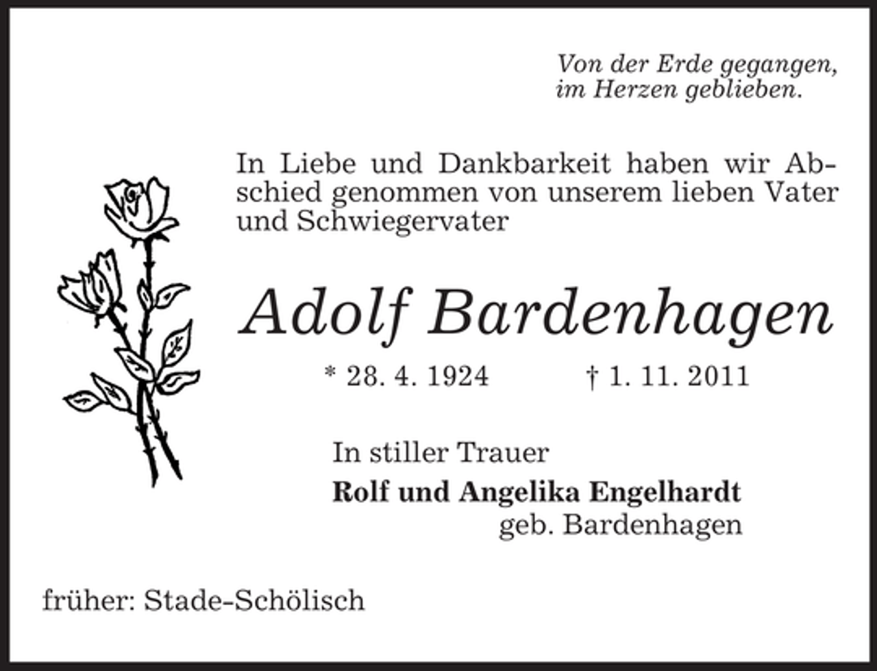 <p>Von der Erde gegangen,<br />im Herzen geblieben.<br />In Liebe und Dankbarkeit haben wir Abschied genommen von unserem lieben Vater und Schwiegervater<br />Adolf Bardenhagen<br />* 28. 4. 1924 † 1. 11. 2011<br />In stiller Trauer<br />Rolf und Angelika Engelhardt<br />geb. Bardenhagen<br />früher: Stade-Schölisch</p>
