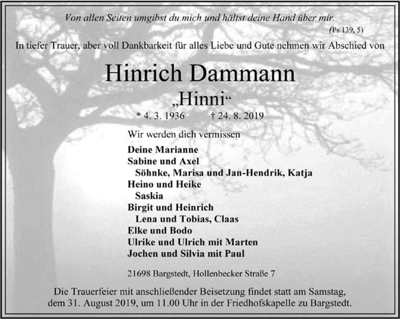 <p>Von allen Seiten umgibst du mich und hältst deine Hand über mir.<br />(Ps 139, 5)<br />In tiefer Trauer, aber voll Dankbarkeit für alles Liebe und Gute nehmen wir Abschied von<br />Hinrich Dammann<br />„Hinni“<br />* 4. 3. 1936 † 24. 8. 2019<br />Wir werden dich vermissen<br />Deine Marianne<br />Sabine und Axel<br />Söhnke, Marisa und Jan-Hendrik, Katja<br />Heino und Heike<br />Saskia<br />Birgit und Heinrich<br />Lena und Tobias, Claas<br />Elke und Bodo<br />Ulrike und Ulrich mit Marten<br />Jochen und Silvia mit Paul<br />21698 Bargstedt, Hollenbecker Straße 7<br />Die Trauerfeier mit anschließender Beisetzung findet statt am Samstag,<br />dem 31. August 2019, um 11.00 Uhr in der Friedhofskapelle zu Bargstedt.</p>