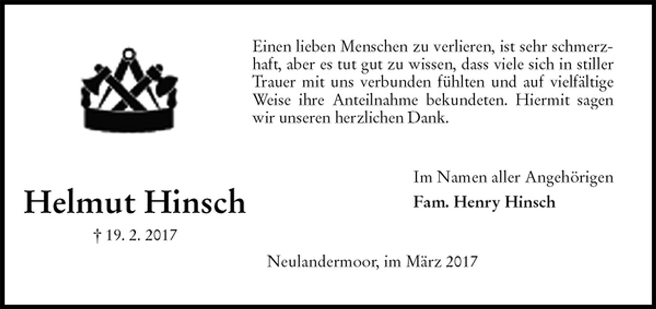 <p>Einen lieben Menschen zu verlieren, ist sehr schmerz-<br />haft, aber es tut gut zu wissen, dass viele sich in stiller<br />Trauer mit uns verbunden fühlten und auf vielfältige<br />Weise ihre Anteilnahme bekundeten. Hiermit sagen<br />wir unseren herzlichen Dank.<br />Im Namen aller Angehörigen<br />Fam. Henry Hinsch<br />Neulandermoor, im März 2017<br />Helmut Hinsch<br />† 19. 2. 2017</p>