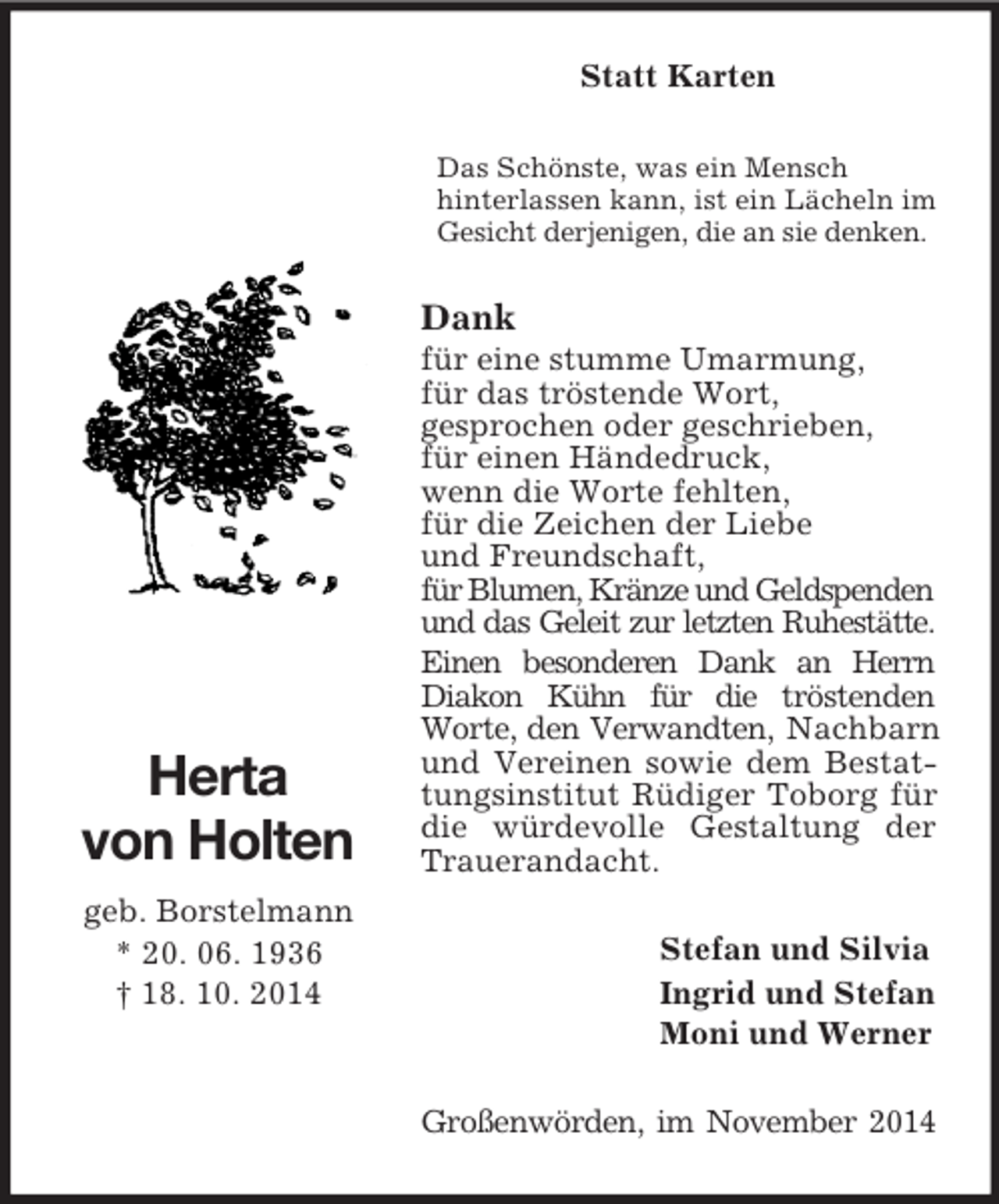 <p>Herta<br />von Holten<br />geb. Borstelmann<br />* 20. 06. 1936<br />† 18. 10. 2014<br />Statt Karten<br />Das Schönste, was ein Mensch<br />hinterlassen kann, ist ein Lächeln im Gesicht derjenigen, die an sie denken.<br />Dank<br />für eine stumme Umarmung,<br />für das tröstende Wort,<br />gesprochen oder geschrieben,<br />für einen Händedruck,<br />wenn die Worte fehlten,<br />für die Zeichen der Liebe<br />und Freundschaft,<br />für Blumen, Kränze und Geldspenden<br />und das Geleit zur letzten Ruhestätte. Einen besonderen Dank an Herrn Diakon Kühn für die tröstenden Worte, den Verwandten, Nachbarn und Vereinen sowie dem Bestattungsinstitut Rüdiger Toborg für die würdevolle Gestaltung der<br />Trauerandacht.<br />Stefan und Silvia<br />Ingrid und Stefan<br />Moni und Werner<br />Großenwörden, im November 2014</p>