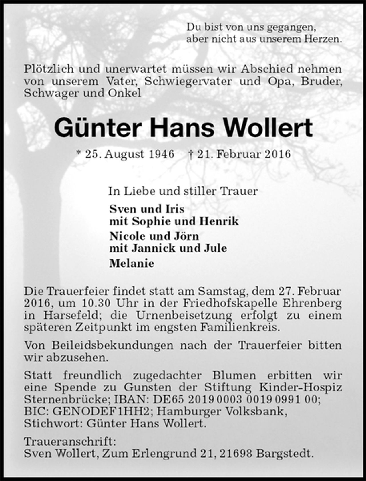 <p>Du bist von uns gegangen,<br />aber nicht aus unserem Herzen.<br />Plötzlich und unerwartet müssen wir Abschied nehmen von unserem Vater, Schwiegervater und Opa, Bruder, Schwager und Onkel<br />Günter Hans Wollert<br />* 25. August 1946 † 21. Februar 2016<br />In Liebe und stiller Trauer<br />Sven und Iris<br />mit Sophie und Henrik<br />Nicole und Jörn<br />mit Jannick und Jule<br />Melanie<br />Die Trauerfeier findet statt am Samstag, dem 27. Februar<br />2016, um 10.30 Uhr in der Friedhofskapelle Ehrenberg in Harsefeld; die Urnenbeisetzung erfolgt zu einem<br />späteren Zeitpunkt im engsten Familienkreis.<br />Von Beileidsbekundungen nach der Trauerfeier bitten wir abzusehen.<br />Statt freundlich zugedachter Blumen erbitten wir<br />eine Spende zu Gunsten der Stiftung Kinder-Hospiz Sternenbrücke; IBAN: DE65 2019 0003 0019 0991 00;<br />BIC: GENODEF1HH2; Hamburger Volksbank,<br />Stichwort: Günter Hans Wollert.<br />Traueranschrift:<br />Sven Wollert, Zum Erlengrund 21, 21698 Bargstedt.</p>