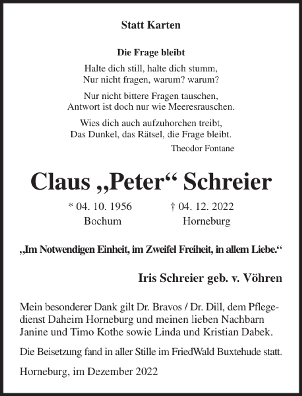 <p>Statt Karten<br />Die Frage bleibt<br />Halte dich still, halte dich stumm,<br />Nur nicht fragen, warum? warum?<br />Nur nicht bittere Fragen tauschen,<br />Antwort ist doch nur wie Meeresrauschen.<br />Wies dich auch aufzuhorchen treibt,<br />Das Dunkel, das Rätsel, die Frage bleibt.<br />Theodor Fontane<br />Claus „Peter“ Schreier<br />* 04. 10. 1956 † 04. 12. 2022<br />Bochum Horneburg<br />„Im Notwendigen Einheit, im Zweifel Freiheit, in allem Liebe.“<br />Iris Schreier geb. v. Vöhren<br />Mein besonderer Dank gilt Dr. Bravos / Dr. Dill, dem Pflegedienst Daheim Horneburg und meinen lieben Nachbarn<br />Janine und Timo Kothe sowie Linda und Kristian Dabek.<br />Die Beisetzung fand in aller Stille im FriedWald Buxtehude statt.<br />Horneburg, im Dezember 2022</p>