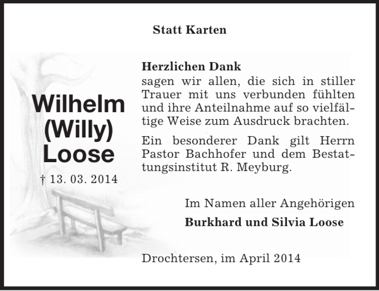 <p>Wilhelm</p><p>(Willy)</p><p>Loose<br />† 13. 03. 2014<br />Statt Karten<br />Herzlichen Dank<br />sagen wir allen, die sich in stiller Trauer mit uns verbunden fühlten und ihre Anteilnahme auf so vielfältige Weise zum Ausdruck brachten.<br />Ein besonderer Dank gilt Herrn Pastor Bachhofer und dem Bestattungsinstitut R. Meyburg.<br />Im Namen aller Angehörigen<br />Burkhard und Silvia Loose<br />Drochtersen, im April 2014</p>