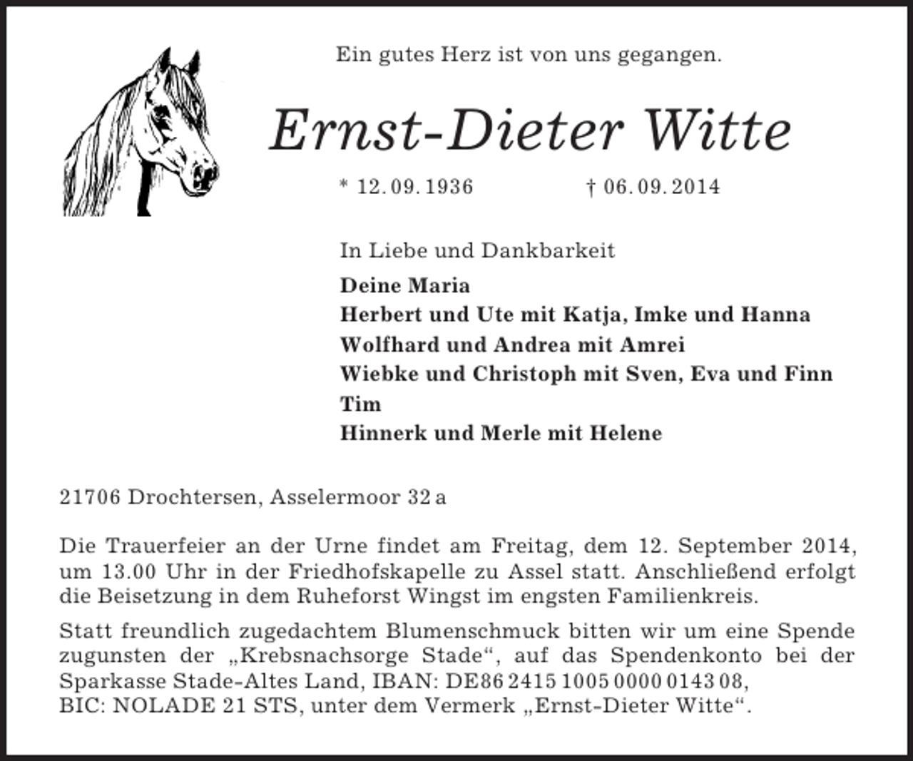<p>Ein gutes Herz ist von uns gegangen.<br />Ernst-Dieter Witte<br />* 12. 09. 1936 † 06. 09. 2014<br />In Liebe und Dankbarkeit<br />Deine Maria<br />Herbert und Ute mit Katja, Imke und Hanna<br />Wolfhard und Andrea mit Amrei<br />Wiebke und Christoph mit Sven, Eva und Finn<br />Tim<br />Hinnerk und Merle mit Helene<br />21706 Drochtersen, Asselermoor 32 a</p><p>Die Trauerfeier an der Urne findet am Freitag, dem 12. September 2014, um 13.00 Uhr in der Friedhofskapelle zu Assel statt. Anschließend erfolgt die Beisetzung in dem Ruheforst Wingst im engsten Familienkreis.<br />Statt freundlich zugedachtem Blumenschmuck bitten wir um eine Spende zugunsten der „Krebsnachsorge Stade“, auf das Spendenkonto bei der Sparkasse Stade-Altes Land, IBAN: DE86 2415 1005 0000 0143 08,<br />BIC: NOLADE 21 STS, unter dem Vermerk „Ernst-Dieter Witte“.</p>