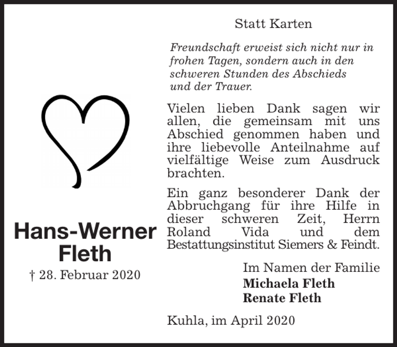 <p>Statt Karten<br />Freundschaft erweist sich nicht nur in frohen Tagen, sondern auch in den schweren Stunden des Abschieds<br />und der Trauer.<br />Vielen lieben Dank sagen wir<br />allen, die gemeinsam mit uns<br />Abschied genommen haben und ihre liebevolle Anteilnahme auf vielfältige Weise zum Ausdruck brachten.<br />Ein ganz besonderer Dank der Abbruchgang für ihre Hilfe in<br />dieser schweren Zeit, Herrn<br />Roland Vida und dem<br />Bestattungsinstitut Siemers &amp; Feindt.<br />Kuhla, im April 2020<br />Im Namen der Familie<br />Michaela Fleth<br />Renate Fleth<br />Hans-Werner<br />Fleth<br />† 28. Februar 2020</p>