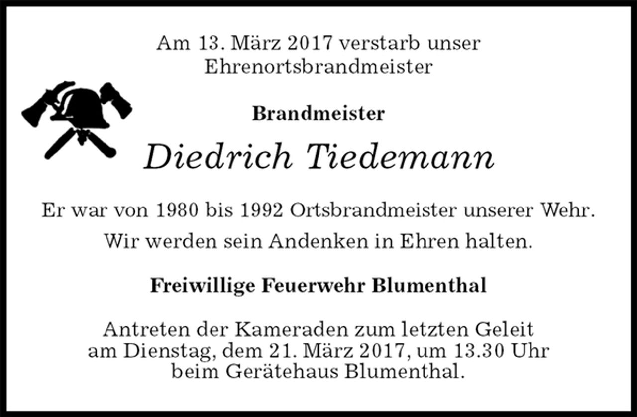 <p>Am 13. März 2017 verstarb unser<br />Ehrenortsbrandmeister</p><p>Brandmeister<br />Diedrich Tiedemann<br />Er war von 1980 bis 1992 Ortsbrandmeister unserer Wehr.<br />Wir werden sein Andenken in Ehren halten.<br />Freiwillige Feuerwehr Blumenthal<br />Antreten der Kameraden zum letzten Geleit<br />am Dienstag, dem 21. März 2017, um 13.30 Uhr<br />beim Gerätehaus Blumenthal.</p>