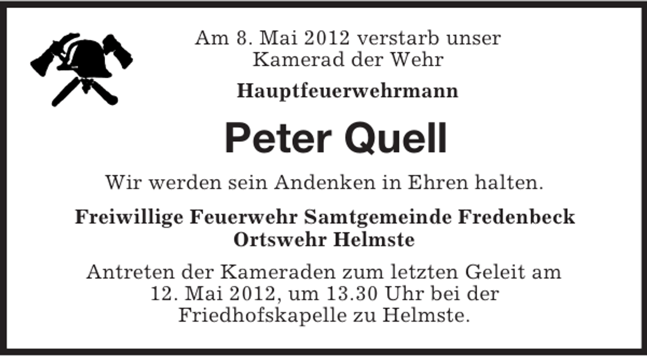 <p>Am 8. Mai 2012 verstarb unser<br />Kamerad der Wehr<br />Hauptfeuerwehrmann<br />Peter Quell<br />Wir werden sein Andenken in Ehren halten.<br />Freiwillige Feuerwehr Samtgemeinde Fredenbeck<br />Ortswehr Helmste<br />Antreten der Kameraden zum letzten Geleit am<br />12. Mai 2012, um 13.30 Uhr bei der<br />Friedhofskapelle zu Helmste.</p>