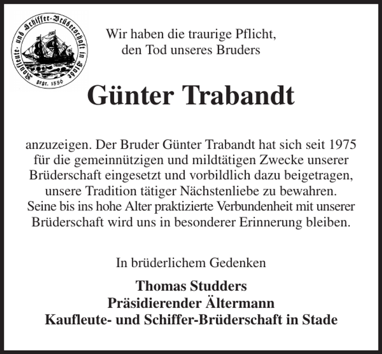 <p>Wir haben die traurige Pflicht,<br />den Tod unseres Bruders<br />Günter Trabandt<br />anzuzeigen. Der Bruder Günter Trabandt hat sich seit 1975<br />für die gemeinnützigen und mildtätigen Zwecke unserer<br />Brüderschaft eingesetzt und vorbildlich dazu beigetragen,<br />unsere Tradition tätiger Nächstenliebe zu bewahren.<br />Seine bis ins hohe Alter praktizierte Verbundenheit mit unserer<br />Brüderschaft wird uns in besonderer Erinnerung bleiben.<br />In brüderlichem Gedenken<br />Thomas Studders<br />Präsidierender Ältermann<br />Kaufleute- und Schiffer-Brüderschaft in Stade</p>